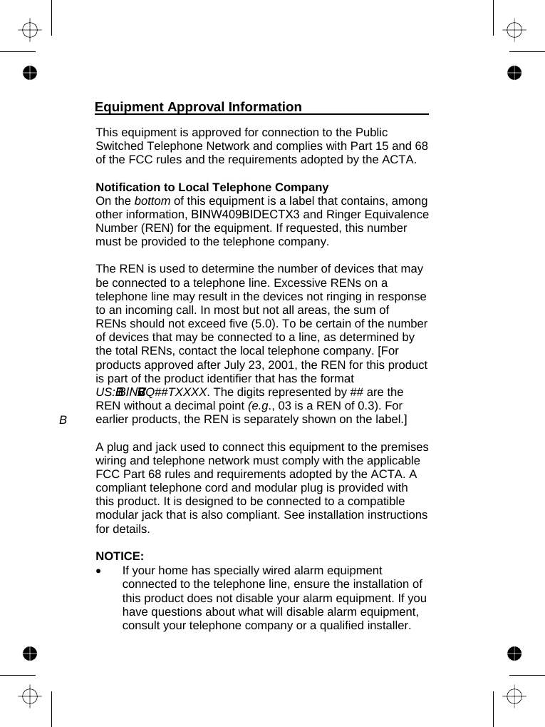   This equipment is approved for connection to the Public Switched Telephone Network and complies with Part 15 and 68 of the FCC rules and the requirements adopted by the ACTA.   Notification to Local Telephone Company On the bottom of this equipment is a label that contains, among other information, BINW40 BIDECTX3 and Ringer Equivalence Number (REN) for the equipment. If requested, this number must be provided to the telephone company.  The REN is used to determine the number of devices that may be connected to a telephone line. Excessive RENs on a telephone line may result in the devices not ringing in response to an incoming call. In most but not all areas, the sum of RENs should not exceed five (5.0). To be certain of the number of devices that may be connected to a line, as determined by the total RENs, contact the local telephone company. [For products approved after July 23, 2001, the REN for this product is part of the product identifier that has the format US: . The digits represented by ## are the REN without a decimal point (e.g., 03 is a REN of 0.3). For earlier products, the REN is separately shown on the label.]  A plug and jack used to connect this equipment to the premises wiring and telephone network must comply with the applicable FCC Part 68 rules and requirements adopted by the ACTA. A compliant telephone cord and modular plug is provided with this product. It is designed to be connected to a compatible modular jack that is also compliant. See installation instructions for details.  NOTICE:  •  If your home has specially wired alarm equipment connected to the telephone line, ensure the installation of this product does not disable your alarm equipment. If you have questions about what will disable alarm equipment, consult your telephone company or a qualified installer. Equipment Approval Information  BBBI   BBBVVCEQ##TXXXXBBIN9