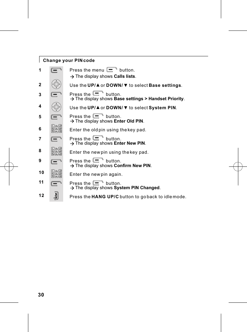 Change your PIN codePress the menu            button.à The display shows Calls lists.Use the UP/    or DOWN/     to select Base settings.Press the            button.à The display shows Base settings &gt; Handset Priority.Use the UP/    or DOWN/     to select System PIN.Press the            button.à The display shows Enter Old PIN.Enter the old pin using the key pad.Press the            button.à The display shows Enter New PIN.Enter the new pin using the key pad.Press the            button.à The display shows Confirm New PIN.Enter the new pin again.Press the            button.à The display shows System PIN Changed.Press the HANG UP/C button to go back to idle mode.12345678910111230