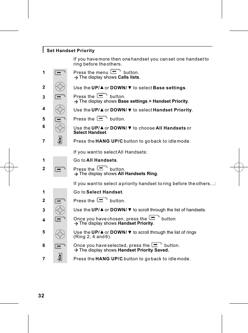 If you want to select a priority handset to ring before the others...:Go to Select Handset.Press the            button.Use the UP/    or DOWN/     to scroll through the list of handsets.Once you have chosen, press the            buttonà The display shows Handset Priority.Use the UP/    or DOWN/     to scroll through the list of rings (Ring 2, 4 and 6).Once you have selected, press the            button.à The display shows Handset Priority Saved.Press the HANG UP/C button to go back to idle mode.1234567Set Handset PriorityPress the menu            button.à The display shows Calls lists.Use the UP/    or DOWN/     to select Base settings.Press the            button.à The display shows Base settings &gt; Handset Priority.Use the UP/    or DOWN/     to select Handset Priority.Press the            button.Use the UP/    or DOWN/     to choose All Handsets or Select Handset.Press the HANG UP/C button to go back to idle mode.1234567If you have more then one handset you can set one handset to ring before the others.If you want to select All Handsets:Go to All Handsets.Press the            button.à The display shows All Handsets Ring.1232