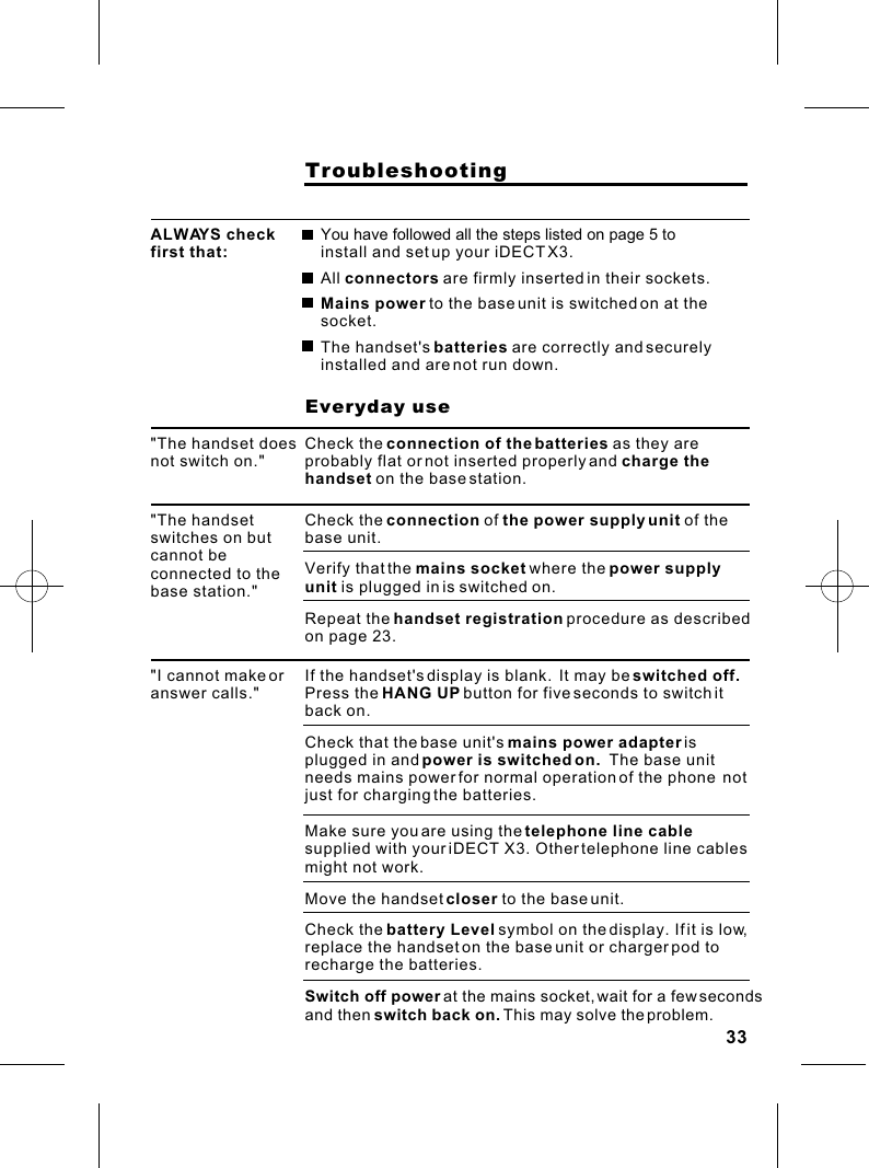                     TroubleshootingALWAYS check first that:You have followed all the steps listed on page 5 to install and set up your iDECT X3.All connectors are firmly inserted in their sockets.Mains power to the base unit is switched on at the socket.The handset&apos;s batteries are correctly and securely installed and are not run down.                    Everyday use&quot;The handset does not switch on.&quot;Check the connection of the batteries as they are probably flat or not inserted properly and charge the handset on the base station.&quot;The handset switches on but cannot be connected to the base station.&quot;Check the connection of the power supply unit of the base unit.Verify that the mains socket where the power supply unit is plugged in is switched on.Repeat the handset registration procedure as described on page 23.&quot;I cannot make or answer calls.&quot;If the handset&apos;s display is blank.  It may be switched off.  Press the HANG UP button for five seconds to switch it back on.Check that the base unit&apos;s mains power adapter is plugged in and power is switched on.  The base unit needs mains power for normal operation of the phone  not just for charging the batteries.Make sure you are using the telephone line cable supplied with your iDECT X3. Other telephone line cables might not work.Move the handset closer to the base unit.Check the battery Level symbol on the display. If it is low, replace the handset on the base unit or charger pod to recharge the batteries.Switch off power at the mains socket, wait for a few seconds and then switch back on. This may solve the problem.33