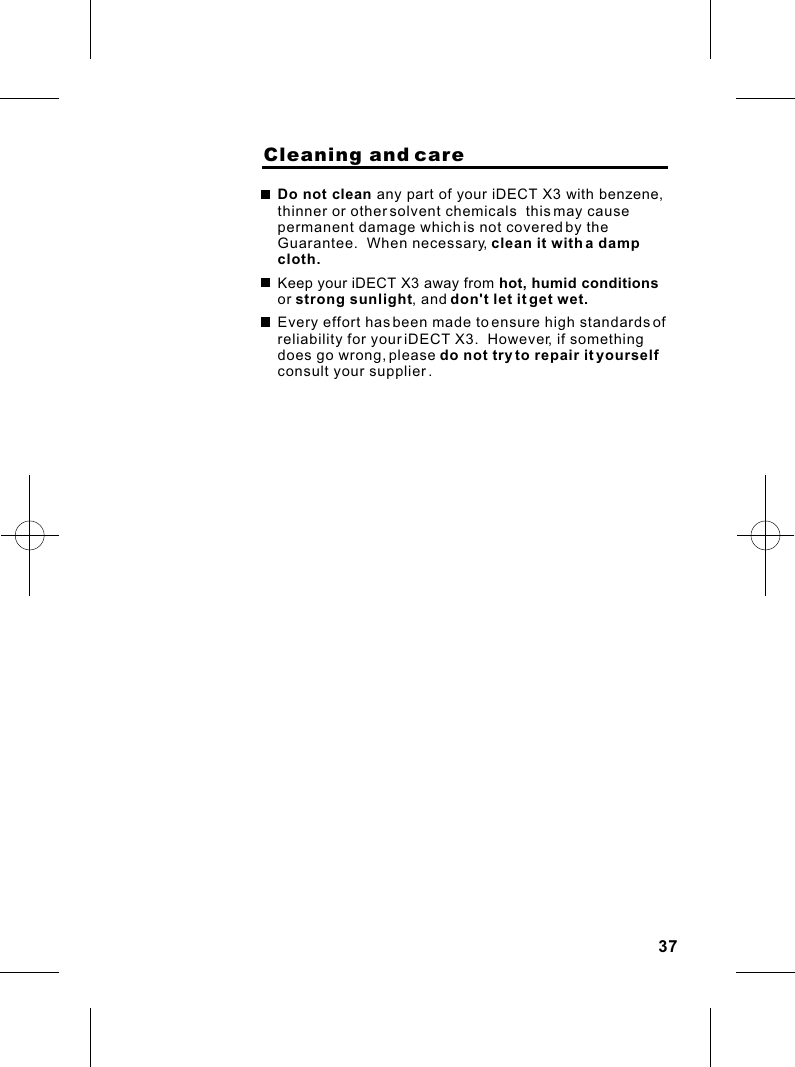                     Cleaning and careDo not clean any part of your iDECT X3 with benzene, thinner or other solvent chemicals  this may cause permanent damage which is not covered by the Guarantee.  When necessary, clean it with a damp cloth.Keep your iDECT X3 away from hot, humid conditions or strong sunlight, and don&apos;t let it get wet.Every effort has been made to ensure high standards of reliability for your iDECT X3.  However, if something does go wrong, please do not try to repair it yourself  consult your supplier .37