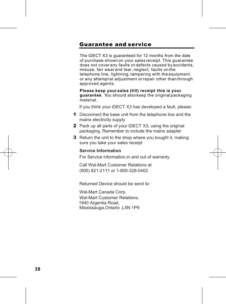                     Guarantee and serviceThe iDECT X3 is guaranteed for 12 months from the date of purchase shown on your sales receipt. Please keep your sales (till) receipt  this is your guarantee. You should also keep the original packaging material.This guarantee does not cover any faults or defects caused by accidents, misuse, fair wear and tear, neglect, faults on the telephone line, lightning, tampering with the equipment, or any attempt at adjustment or repair other than through approved agents.1 Disconnect the base unit from the telephone line and themains electricity supply2 Pack up all parts of your iDECT X3, using the originalpackaging. Remember to include the mains adapter3 Return the unit to the shop where you bought it, makingsure you take your sales receiptIf you think your iDECT X3 has developed a fault, please:Service InformationFor Service information,in and out of warranty  Call Wal-Mart Customer Relations at(905) 821-2111 or 1-800-328-0402Returned Device should be send to:Wal-Mart Canada Corp. Wal-Mart Customer Relations,1940 Argentia Road,Mississauga,Ontario ,L5N 1P938