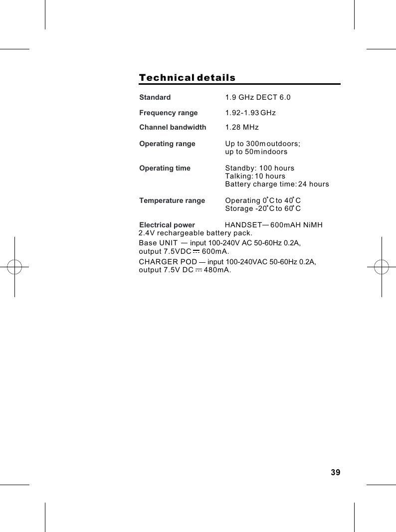                     Technical detailsStandard          Frequency range  Channel bandwidth   Operating rangeOperating time  Temperature range                 Electrical power                      1.9 GHz DECT 6.01.92-1.93 GHz 1.28 MHz              Up to 300m outdoors; up to 50m indoorsStandby: 100 hoursTalking: 10 hoursBattery charge time: 24 hours                     Operating 0 C to 40 CStorage -20 C to 60 C                 HANDSET    600mAH NiMH 2.4V rechargeable battery pack.                  Base UNIT      input 100-240V AC 50-60Hz 0.2A,output 7.5VDC     600mA.CHARGER POD     input 100-240VAC 50-60Hz 0.2A, output 7.5V DC     480mA.39