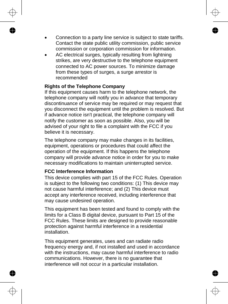              •  Connection to a party line service is subject to state tariffs. Contact the state public utility commission, public service commission or corporation commission for information. •  AC electrical surges, typically resulting from lightning strikes, are very destructive to the telephone equipment connected to AC power sources. To minimize damage from these types of surges, a surge arrestor is recommended  Rights of the Telephone Company If this equipment causes harm to the telephone network, the telephone company will notify you in advance that temporary discontinuance of service may be required or may request that you disconnect the equipment until the problem is resolved. But if advance notice isn&apos;t practical, the telephone company will notify the customer as soon as possible. Also, you will be advised of your right to file a complaint with the FCC if you believe it is necessary.  The telephone company may make changes in its facilities, equipment, operations or procedures that could affect the operation of the equipment. If this happens the telephone company will provide advance notice in order for you to make necessary modifications to maintain uninterrupted service.  FCC Interference Information This device complies with part 15 of the FCC Rules. Operation is subject to the following two conditions: (1) This device may not cause harmful interference; and (2) This device must accept any interference received, including interference that may cause undesired operation.  This equipment has been tested and found to comply with the limits for a Class B digital device, pursuant to Part 15 of the FCC Rules. These limits are designed to provide reasonable protection against harmful interference in a residential installation.  This equipment generates, uses and can radiate radio frequency energy and, if not installed and used in accordance with the instructions, may cause harmful interference to radio communications. However, there is no guarantee that interference will not occur in a particular installation. 