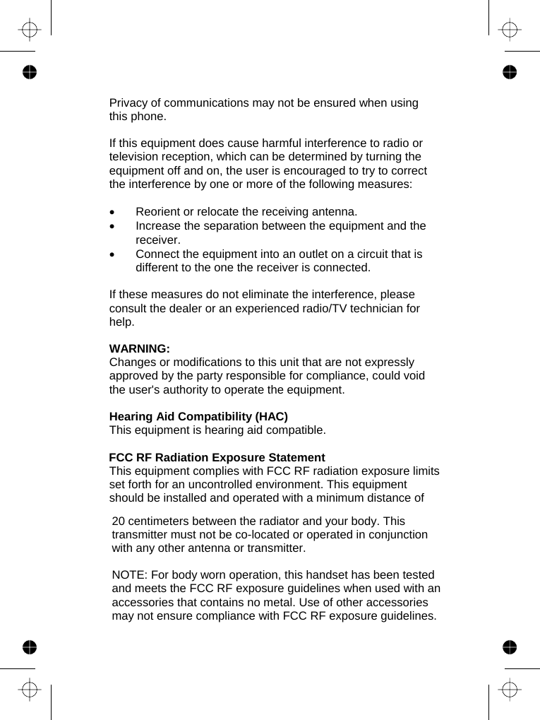    Privacy of communications may not be ensured when using this phone.  If this equipment does cause harmful interference to radio or television reception, which can be determined by turning the equipment off and on, the user is encouraged to try to correct the interference by one or more of the following measures:  •  Reorient or relocate the receiving antenna. •  Increase the separation between the equipment and the receiver. •  Connect the equipment into an outlet on a circuit that is different to the one the receiver is connected.  If these measures do not eliminate the interference, please consult the dealer or an experienced radio/TV technician for help.  WARNING: Changes or modifications to this unit that are not expressly approved by the party responsible for compliance, could void the user&apos;s authority to operate the equipment.  Hearing Aid Compatibility (HAC) This equipment is hearing aid compatible.   This equipment complies with FCC RF radiation exposure limits set forth for an uncontrolled environment. This equipment should be installed and operated with a minimum distance of 20 centimeters between the radiator and your body. This transmitter must not be co-located or operated in conjunction with any other antenna or transmitter.   NOTE: For body worn operation, this handset has been tested and meets the FCC RF exposure guidelines when used with an accessories that contains no metal. Use of other accessories may not ensure compliance with FCC RF exposure guidelines.  FCC RF Radiation Exposure Statement