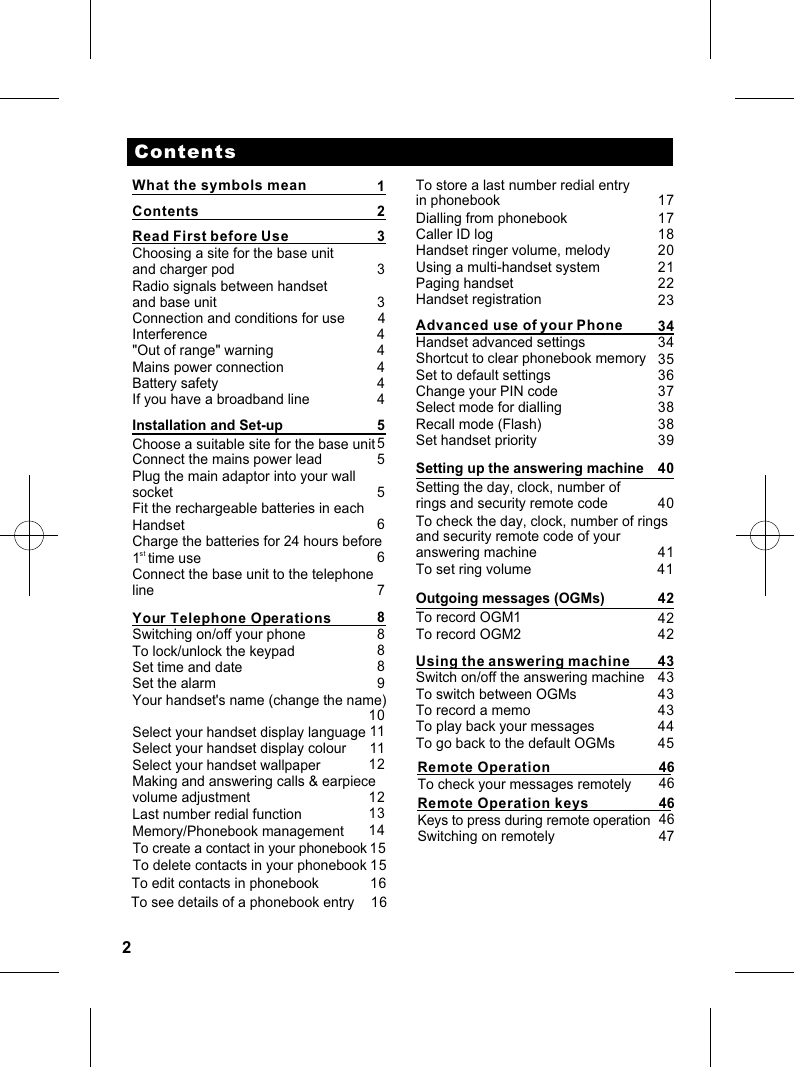 2ContentsRead First before Use                       Choosing a site for the base unitand charger pod                  Radio signals between handsetand base unit          Interference  &quot;Out of range&quot; warning          Mains power connectionBattery safetyIf you have a broadband lineInstallation and Set-upChoose a suitable site for the base unit Connect the mains power leadPlug the main adaptor into your wall socketFit the rechargeable batteries in eachHandsetCharge the batteries for 24 hours beforest1  time use  Connect the base unit to the telephonelineYour Telephone OperationsSwitching on/off your phoneTo lock/unlock the keypadSet time and dateSet the alarmYour handset&apos;s name (change the name)Select your handset display languageSelect your handset display colourSelect your handset wallpaperMaking and answering calls &amp; earpiecevolume adjustmentLast number redial functionMemory/Phonebook managementContents2 33     34                             444455556678888910111112121314To store a last number redial entry in phonebookDialling from phonebookCaller ID logHandset ringer volume, melodyUsing a multi-handset systemPaging handsetHandset registrationAdvanced use of your PhoneHandset advanced settingsShortcut to clear phonebook memorySet to default settingsChange your PIN codeSelect mode for diallingRecall mode (Flash)Set handset priority         171718202122233434353637383839What the symbols mean 1To create a contact in your phonebookTo delete contacts in your phonebook1515Setting up the answering machineSetting the day, clock, number of rings and security remote codeTo check the day, clock, number of rings and security remote code of your answering machine404041To set ring volume   41Outgoing messages (OGMs) 42To record OGM1To record OGM24242Using the answering machineSwitch on/off the answering machineTo switch between OGMsTo record a memoTo play back your messagesTo go back to the default OGMs434343434445Connection and conditions for use         4To edit contacts in phonebook 16 To see details of a phonebook entry 16 Remote OperationTo check your messages remotely4646Remote Operation keysKeys to press during remote operation4646Switching on remotely 47