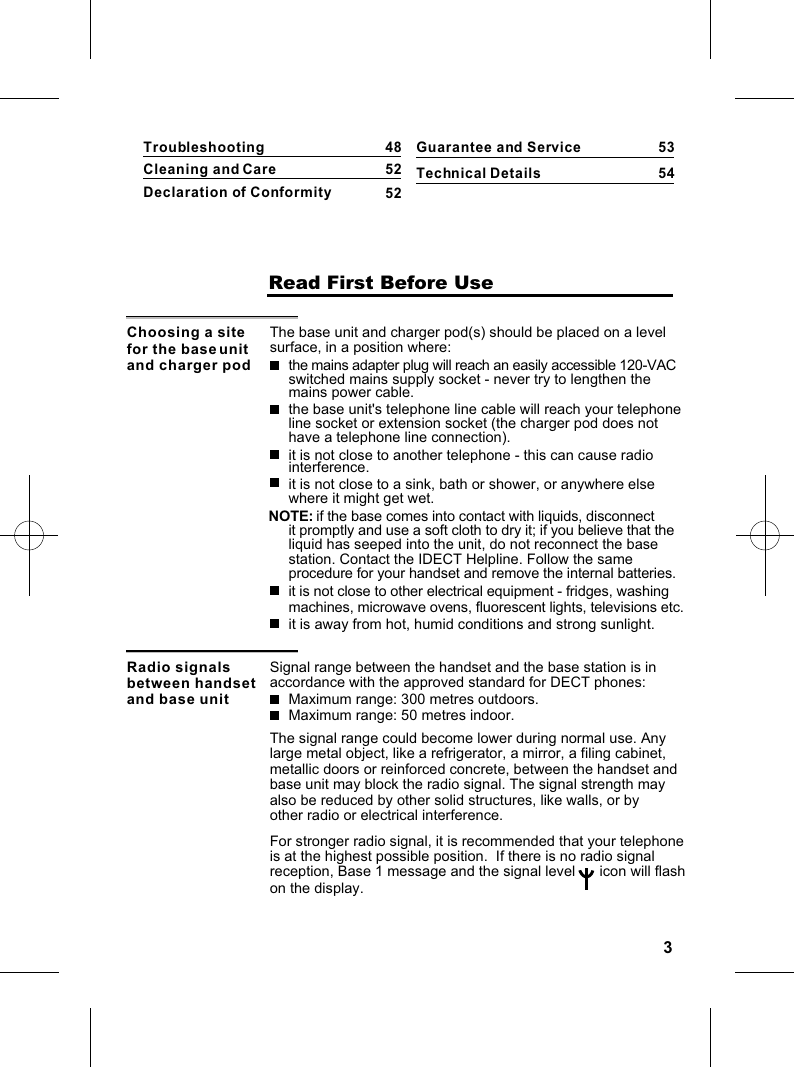 3                    Read First Before UseChoosing a site for the base unit and charger podThe base unit and charger pod(s) should be placed on a level surface, in a position where:the mains adapter plug will reach an easily accessible 120-VAC switched mains supply socket - never try to lengthen the mains power cable.the base unit&apos;s telephone line cable will reach your telephoneline socket or extension socket (the charger pod does not have a telephone line connection).it is not close to another telephone - this can cause radio interference.it is not close to a sink, bath or shower, or anywhere else where it might get wet.it is not close to other electrical equipment - fridges, washing machines, microwave ovens, fluorescent lights, televisions etc.NOTE: if the base comes into contact with liquids, disconnect it promptly and use a soft cloth to dry it; if you believe that the liquid has seeped into the unit, do not reconnect the base station. Contact the IDECT Helpline. Follow the same procedure for your handset and remove the internal batteries.it is away from hot, humid conditions and strong sunlight.Radio signals between handset and base unitSignal range between the handset and the base station is in accordance with the approved standard for DECT phones:Maximum range: 300 metres outdoors.Maximum range: 50 metres indoor.The signal range could become lower during normal use. Anylarge metal object, like a refrigerator, a mirror, a filing cabinet,metallic doors or reinforced concrete, between the handset and Guarantee and ServiceTechnical Details5354base unit may block the radio signal. The signal strength may also be reduced by other solid structures, like walls, or by other radio or electrical interference.For stronger radio signal, it is recommended that your telephone is at the highest possible position.  If there is no radio signal reception, Base 1 message and the signal level      icon will flash on the display.TroubleshootingCleaning and CareDeclaration of Conformity485252
