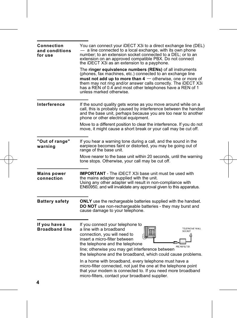4Interference If the sound quality gets worse as you move around while on a call, this is probably caused by interference between the handset and the base unit, perhaps because you are too near to anotherphone or other electrical equipment.&quot;Out of range&quot; warningIf you hear a warning tone during a call, and the sound in the earpiece becomes faint or distorted, you may be going out of range of the base unit.Move to a different position to clear the interference. If you do not move, it might cause a short break or your call may be cut off.Mains power connectionIMPORTANT - The iDECT X3i base unit must be used with the mains adapter supplied with the unit.Using any other adapter will result in non-compliance with EN60950, and will invalidate any approval given to this apparatus.Move nearer to the base unit within 20 seconds, until the warning tone stops. Otherwise, your call may be cut off.Battery safety ONLY use the rechargeable batteries supplied with the handset. DO NOT use non-rechargeable batteries - they may burst and cause damage to your telephone.If you have a Broadband lineIf you connect your telephone to a line with a broadband connection, you will need to insert a micro-filter between the telephone and the telephone In a home with broadband, every telephone must have a micro-filter connected, not just the one at the telephone point that your modem is connected to. If you need more broadband micro-filters, contact your broadband supplier. line; otherwise you may get interference betweenthe telephone and the broadband, which could cause problems. Connection You can connect your iDECT X3i to a direct exchange line (DEL)       a line connected to a local exchange, with its own phone number; to an extension socket connected to a DEL; or to an extension on an approved compatible PBX. Do not connect —— and conditionsfor usethe iDECT X3i as an extension to a payphone. The ringer equivalence numbers (RENs) of all instruments(phones, fax machines, etc.) connected to an exchange linemust not add up to more than 4          otherwise, one or more of them may not ring and/or answer calls correctly. The iDECT X3i has a REN of 0.4 and most other telephones have a REN of 1unless marked otherwise.