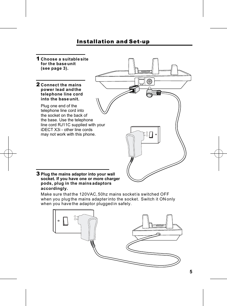 5                    Installation and Set-up1  Choose a suitable site for the base unit (see page 3).2  Connect the mains power lead and the telephone line cord into the base unit.Plug one end of the telephone line cord into the socket on the back of the base. Use the telephone3  Plug the mains adaptor into your wall socket. If you have one or more charger pods, plug in the mains adaptors Make sure that the 120VAC, 50hz mains socket is switched OFF when you plug the mains adapter into the socket.  Switch it ON only when you have the adaptor plugged in safely.line cord RJ11C supplied with youriDECT X3i - other line cords may not work with this phone.accordingly.