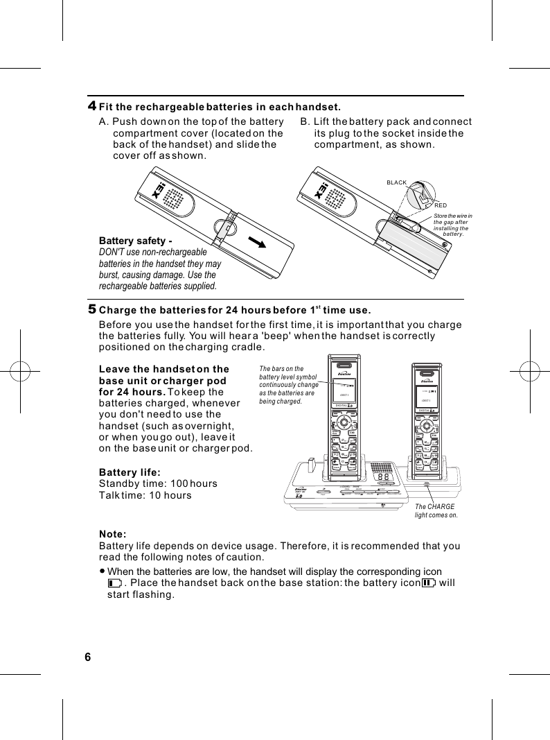 Menu NamesCHARGINGOGMPLAY DELETERING/CODE/TIMEON/OFFBACKWARD FORWARDMEMO STOPIN USEVOLUMEDIGITALONFlashIntercomCIDOFFKeyLockSpeaker--PhoneCancelDIGITALONFlashIntercomCIDOFFKeyLockSpeaker--PhoneCanceliDECT 112:5864  Fit the rechargeable batteries in each handset.A. Push down on the top of the battery      compartment cover (located on the      back of the handset) and slide the      cover off as shown.B. Lift the battery pack and connect      its plug to the socket inside the      compartment, as shown.REDBLACK5   stCharge the batteries for 24 hours before 1  time use.Before you use the handset for the first time, it is important that you charge the batteries fully. You will hear a &apos;beep&apos; when the handset is correctly positioned on the charging cradle.The CHARGE light comes on.The bars on thebattery level symbol continuously changeas the batteries arebeing charged.Leave the handset on the base unit or charger podfor 24 hours. To keep the batteries charged, whenever you don&apos;t need to use the handset (such as overnight, or when you go out), leave it on the base unit or charger pod.Battery life:Standby time: 100 hoursTalk time: 10 hoursNote: Battery life depends on device usage. Therefore, it is recommended that you read the following notes of caution.   When the batteries are low, the handset will display the corresponding icon         . Place the handset back on the base station: the battery icon       will    start flashing.Store the wire in the gap afterinstalling the battery.Battery safety - DON&apos;T use non-rechargeable batteries in the handset they may burst, causing damage. Use the rechargeable batteries supplied.iDECT 112:58