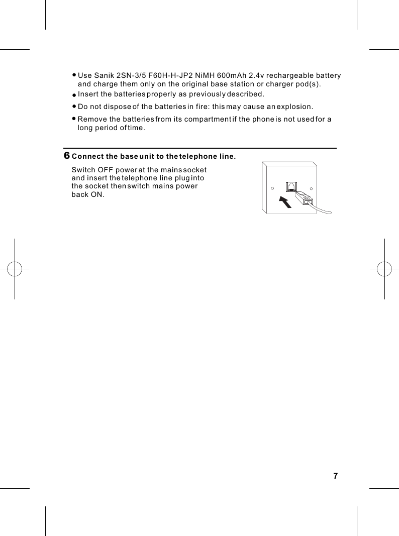 76  Connect the base unit to the telephone line.Switch OFF power at the mains socket and insert the telephone line plug into the socket then switch mains power back ON.   Use Sanik 2SN-3/5 F60H-H-JP2 NiMH 600mAh 2.4v rechargeable battery     Insert the batteries properly as previously described.   Do not dispose of the batteries in fire: this may cause an explosion.   and charge them only on the original base station or charger pod(s).   Remove the batteries from its compartment if the phone is not used for a    long period of time.