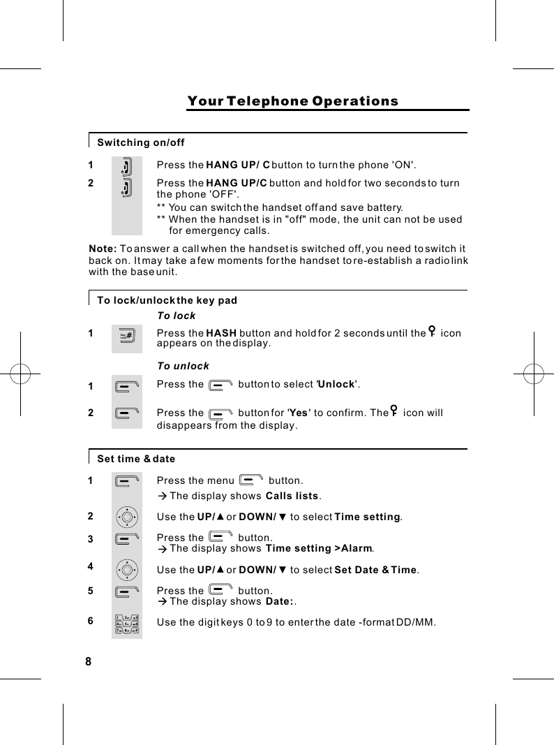 8                    Your Telephone OperationsSwitching on/offPress the HANG UP/ C button to turn the phone &apos;ON&apos;.Press the HANG UP/C button and hold for two seconds to turn the phone &apos;OFF&apos;.** You can switch the handset off and save battery.12Note:  To answer a call when the handset is switched off, you need to switch it back on. It may take a few moments for the handset to re-establish a radio link with the base unit.To lock/unlock the key padPress the            button to select &apos;Unlock&apos;.Press the            button for &apos;Yes &apos; to confirm. The     icon willPress the HASH button and hold for 2 seconds until the     icon appears on the display.112Set time &amp; datePress the menu            button.à The display shows  Calls lists.Use the UP/    or DOWN/     to select Time setting.Press the            button.à The display shows  Time setting &gt;Alarm.Use the UP/    or DOWN/     to select Set Date &amp; Time.Press the            button.à The display shows  Date:.Use the digit keys 0 to 9 to enter the date -format DD/MM. 123456To lockTo unlockdisappears from the display.** When the handset is in &quot;off&quot; mode, the unit can not be usedfor emergency calls.KeyLock