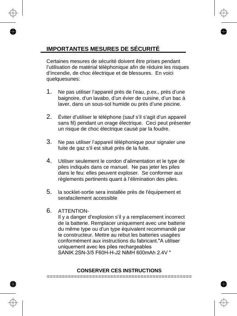   IMPORTANTES MESURES DE SÉCURITÉ  Certaines mesures de sécurité doivent être prises pendant l’utilisation de matérial téléphonique afin de réduire les risques d’incendie, de choc électrique et de blessures.  En voici quelquesunes:  1.   Ne pas utiliser l’appareil près de l’eau, p.ex., près d’une baignoire, d’un lavabo, d’un évier de cuisine, d’un bac à laver, dans un sous-sol humide ou près d’une piscine.  2.   Éviter d’utiliser le téléphone (sauf s’il s’agit d’un appareil sans fil) pendant un orage électrique.  Ceci peut présenter un risque de choc électrique causé par la foudre.  3.   Ne pas utiliser l’appareil téléphonique pour signaler une fuite de gaz s’il est situé près de la fuite.  4.   Utiliser seulement le cordon d’alimentation et le type de piles indiqués dans ce manuel.  Ne pas jeter les piles dans le feu: elles peuvent exploser.  Se conformer aux règlements pertinents quant à l’élimination des piles.  5.   la socklet-sortie sera installée près de l&apos;équipement et serafacilement accessible  6.   ATTENTION-   Il y a danger d’explosion s’il y a remplacement incorrect de la batterie. Remplacer uniquement avec une batterie du même type ou d’un type équivalent recommandé par le constructeur. Mettre au rebut les batteries usagées conformément aux instructions du fabricant.&quot;A utiliser uniquement avec les piles rechargeables SANIK 2SN-3/5 F60H-H-J2 NiMH 600mAh 2.4V &quot;   CONSERVER CES INSTRUCTIONS ================================================