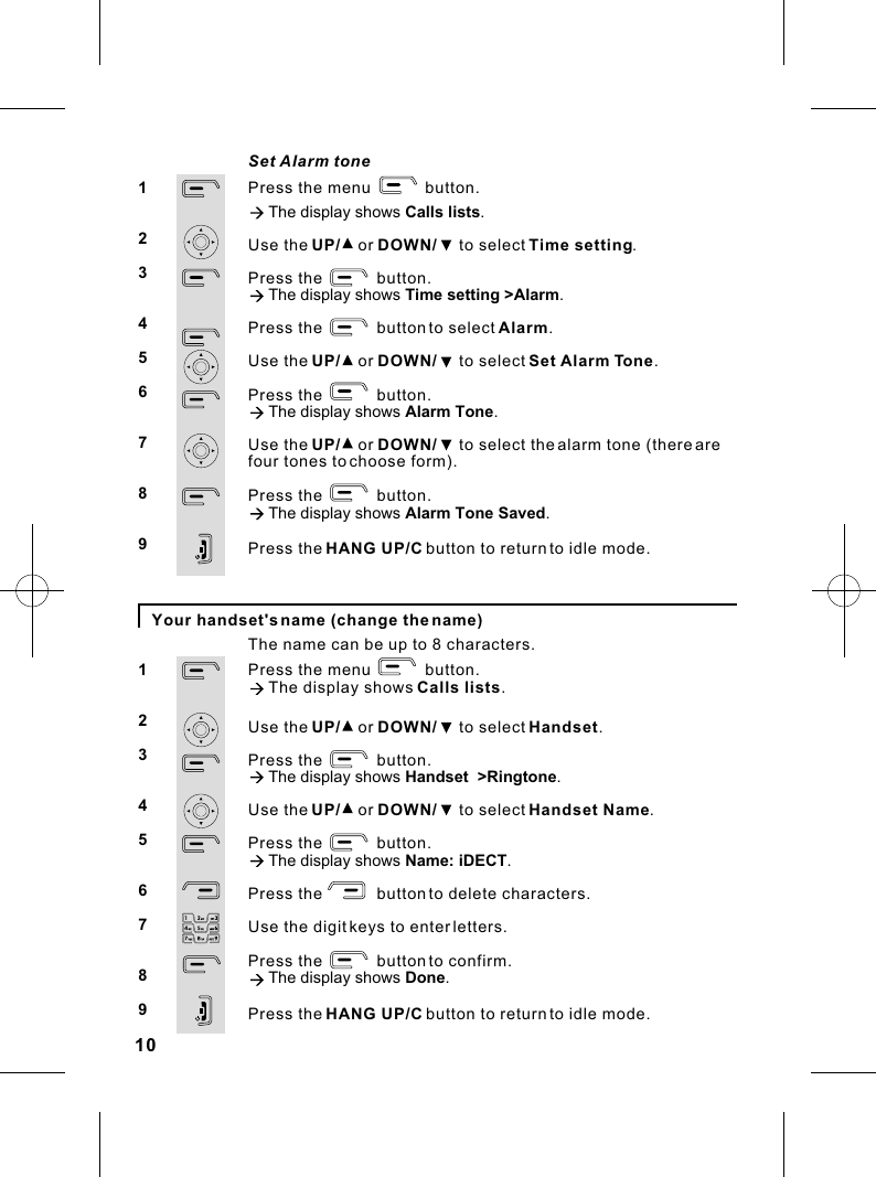 Press the menu            button.à The display shows Calls lists.Use the UP/    or DOWN/     to select Time setting.Press the            button.à The display shows Time setting &gt;Alarm.Press the            button to select Alarm.Use the UP/    or DOWN/     to select Set Alarm Tone.Press the            button.à The display shows Alarm Tone.Use the UP/    or DOWN/     to select the alarm tone (there are four tones to choose form).Press the            button.à The display shows Alarm Tone Saved.Press the HANG UP/C button to return to idle mode.10Your handset&apos;s name (change the name)Set Alarm tone123456789Press the menu            button.à The display shows  Calls lists.Use the UP/    or DOWN/     to select Handset.Press the            button.à The display shows Handset  &gt;Ringtone.Use the UP/    or DOWN/     to select Handset Name.Press the            button.à The display shows Name: iDECT.Press the            button to delete characters.Use the digit keys to enter letters.Press the            button to confirm.à The display shows Done.Press the HANG UP/C button to return to idle mode.123456789ààThe name can be up to 8 characters.