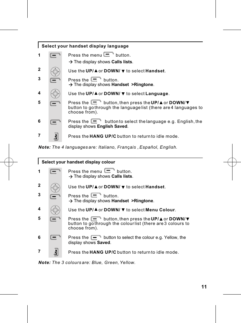 11Select your handset display languagePress the menu           button.à The display shows Calls lists.Use the UP/    or DOWN/     to select Handset.Press the            button.à The display shows Handset  &gt;Ringtone.Use the UP/    or DOWN/     to select Language.Press the            button, then press the UP/    or DOWN/    button to go through the language list (there are 4 languages to choose from).Press the             button to select the language e.g. English, the display shows English Saved.Press the HANG UP/C button to return to idle mode.1234567Note: The 4 languages are: Italiano, Fran  ais , Español, English.Select your handset display colourPress the menu            button.à The display shows Calls lists.Use the UP/    or DOWN/     to select Handset.Press the            button.à The display shows Handset  &gt;Ringtone.Use the UP/    or DOWN/     to select Menu Colour.Press the            button, then press the UP/    or DOWN/    button to go through the colour list (there are 3 colours to choose from).Press the            button to select the colour e.g. Yellow, the display shows Saved.Press the HANG UP/C button to return to idle mode.1234567Note: The 3 colours are: Blue, Green, Yellow.ç  