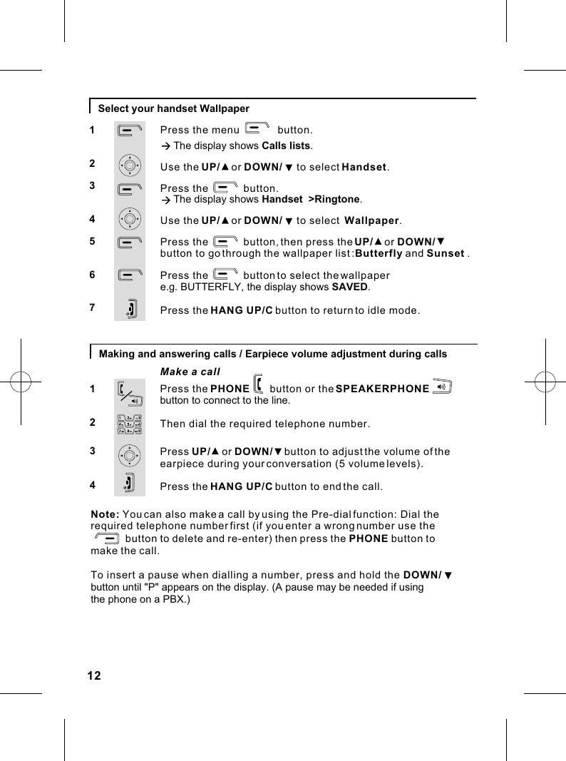 12Select your handset WallpaperPress the menu             button.à The display shows Calls lists.Use the UP/    or DOWN/     to select Handset.Press the            button.à The display shows Handset  &gt;Ringtone.Use the UP/    or DOWN/     to select  Wallpaper.Press the            button, then press the UP/    or DOWN/    button to go through Press the            button to select the Press the HANG UP/C button to return to idle mode.the wallpaper list :Butterfly and Sunset  .wallpaper e.g. BUTTERFLY, the display shows SAVED.1234567Making and answering calls / Earpiece volume adjustment during callsMake a call1234Press the PHONE       button or the SPEAKERPHONE       button to connect to the line.Then dial the required telephone number.Press UP/    or DOWN/    button to adjust the volume of the earpiece during your conversation (5 volume levels).Press the HANG UP/C button to end the call.Note: You can also make a call by using the Pre-dial function: Dial therequired telephone number first (if you enter a wrong number use the                              button to delete and re-enter) then press the PHONE button tomake the call.To insert a pause when dialling a number, press and hold the DOWN/button until &quot;P&quot; appears on the display. (A pause may be needed if using the phone on a PBX.)