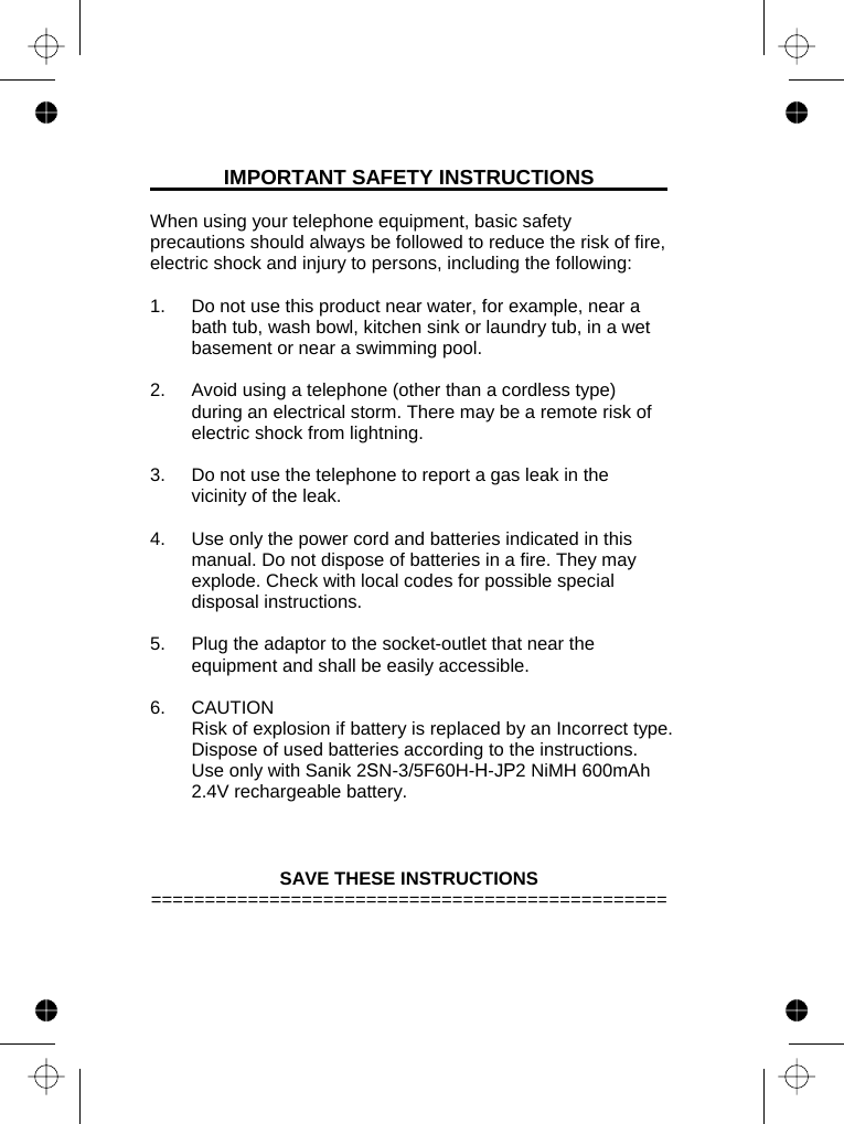 IMPORTANT SAFETY INSTRUCTIONS  When using your telephone equipment, basic safety precautions should always be followed to reduce the risk of fire, electric shock and injury to persons, including the following:  1.  Do not use this product near water, for example, near a bath tub, wash bowl, kitchen sink or laundry tub, in a wet basement or near a swimming pool.  2.  Avoid using a telephone (other than a cordless type) during an electrical storm. There may be a remote risk of electric shock from lightning.  3.  Do not use the telephone to report a gas leak in the vicinity of the leak.  4.  Use only the power cord and batteries indicated in this manual. Do not dispose of batteries in a fire. They may explode. Check with local codes for possible special disposal instructions.  5.  Plug the adaptor to the socket-outlet that near the equipment and shall be easily accessible.  6. CAUTION Risk of explosion if battery is replaced by an Incorrect type. Dispose of used batteries according to the instructions.  Use only with Sanik 2SN-3/5F60H-H-JP2 NiMH 600mAh 2.4V rechargeable battery.      SAVE THESE INSTRUCTIONS ================================================