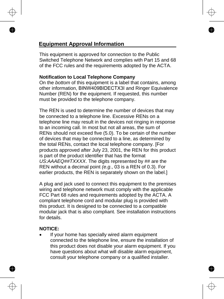   This equipment is approved for connection to the Public Switched Telephone Network and complies with Part 15 and 68 of the FCC rules and the requirements adopted by the ACTA.   Notification to Local Telephone Company On the bottom of this equipment is a label that contains, among other information, BINW409BIDECTX3I and Ringer Equivalence Number (REN) for the equipment. If requested, this number must be provided to the telephone company.  The REN is used to determine the number of devices that may be connected to a telephone line. Excessive RENs on a telephone line may result in the devices not ringing in response to an incoming call. In most but not all areas, the sum of RENs should not exceed five (5.0). To be certain of the number of devices that may be connected to a line, as determined by the total RENs, contact the local telephone company. [For products approved after July 23, 2001, the REN for this product is part of the product identifier that has the format US:AAAEQ##TXXXX. The digits represented by ## are the REN without a decimal point (e.g., 03 is a REN of 0.3). For earlier products, the REN is separately shown on the label.]  A plug and jack used to connect this equipment to the premises wiring and telephone network must comply with the applicable FCC Part 68 rules and requirements adopted by the ACTA. A compliant telephone cord and modular plug is provided with this product. It is designed to be connected to a compatible modular jack that is also compliant. See installation instructions for details.  NOTICE:  •  If your home has specially wired alarm equipment connected to the telephone line, ensure the installation of this product does not disable your alarm equipment. If you have questions about what will disable alarm equipment, consult your telephone company or a qualified installer. Equipment Approval Information  