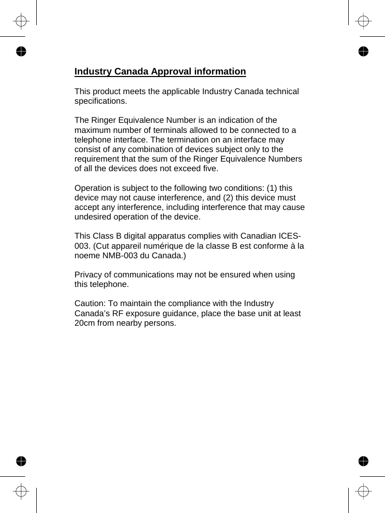     Industry Canada Approval information  This product meets the applicable Industry Canada technical specifications.   The Ringer Equivalence Number is an indication of the maximum number of terminals allowed to be connected to a telephone interface. The termination on an interface may consist of any combination of devices subject only to the requirement that the sum of the Ringer Equivalence Numbers of all the devices does not exceed five.  Operation is subject to the following two conditions: (1) this device may not cause interference, and (2) this device must accept any interference, including interference that may cause undesired operation of the device.  This Class B digital apparatus complies with Canadian ICES-003. (Cut appareil numérique de la classe B est conforme à la noeme NMB-003 du Canada.)  Privacy of communications may not be ensured when using this telephone.  Caution: To maintain the compliance with the Industry Canada’s RF exposure guidance, place the base unit at least 20cm from nearby persons.  