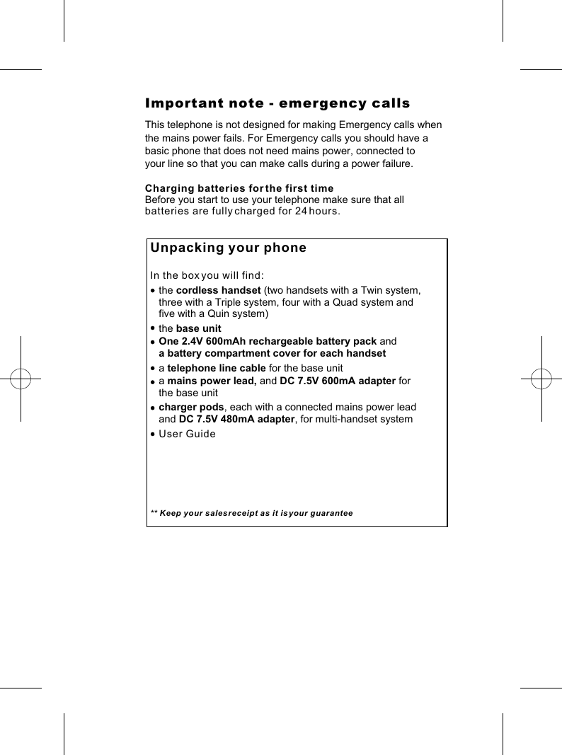 Important note - emergency callsThis telephone is not designed for making Emergency calls when the mains power fails. For Emergency calls you should have a basic phone that does not need mains power, connected to your line so that you can make calls during a power failure.Charging batteries for the first timeBefore you start to use your telephone make sure that all batteries are fully charged for 24 hours.Unpacking your phoneIn the box you will find:   the cordless handset (two handsets with a Twin system,       three with a Triple system, four with a Quad system and    five with a Quin system)   the base unit   One 2.4V 600mAh rechargeable battery pack and    a battery compartment cover for each handset   a telephone line cable for the base unit   a mains power lead, and DC 7.5V 600mA adapter for   the base unit    charger pods, each with a connected mains power lead    and DC 7.5V 480mA adapter, for multi-handset system   User Guide** Keep your sales receipt as it is your guarantee