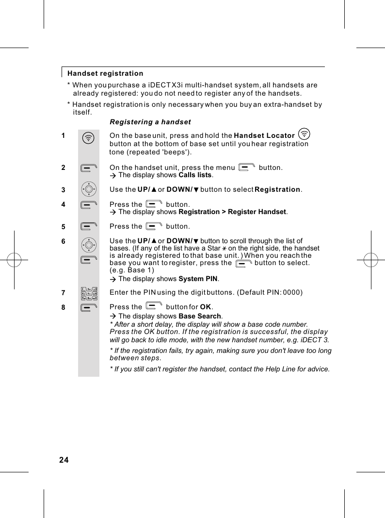 Registering a handsetHandset registrationOn the base unit, press and hold the Handset Locator button at the bottom of base set until you hear registration On the handset unit, press the menu            button.à The display shows Calls lists.Use the UP/    or DOWN/    button to select Registration.Press the            button.à The display shows Registration &gt; Register Handset.Press the            button.Use the UP/    or DOWN/    button to scroll through the list of bases. (If any of the list have a Star    on the right side, the handset is already registered to that base unit. ) When you reach the base you want to register, press the            button to select. (e.g. Base 1)à The display shows System PIN.Enter the PIN using the digit buttons. (Default PIN: 0000)Press the            button for OK.à The display shows Base Search.* After a short delay, the display will show a base code number.Press the OK button. If the registration is successful, the display12345678* When you purchase a iDECT X3i multi-handset system, all handsets are      already registered: you do not need to register any of the handsets.* Handset registration is only necessary when you buy an extra-handset by    itself. tone (repeated &apos;beeps&apos;).will go back to idle mode, with the new handset number, e.g. iDECT 3.* If the registration fails, try again, making sure you don&apos;t leave too long between steps.* If you still can&apos;t register the handset, contact the Help Line for advice.24