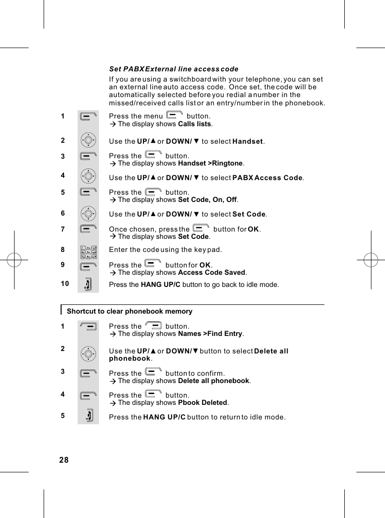 Enter the code using the key pad.Press the            button for OK.à The display shows Access Code Saved.Press the HANG UP/C button to go back to idle mode.8910Shortcut to clear phonebook memoryPress the            button.à The display shows Names &gt;Find Entry.Use the UP/    or DOWN/    button to select Delete all phonebook.Press the            button to confirm.à The display shows Delete all phonebook.Press the            button.à The display shows Pbook Deleted.Press the HANG UP/C button to return to idle mode.12345Press the menu            button.à The display shows Calls lists.Use the UP/    or DOWN/     to select Handset.Press the            button.à The display shows Handset &gt;Ringtone.Use the UP/    or DOWN/     to select PABX Access Code.Press the            button.à The display shows Set Code, On, Off.Use the UP/    or DOWN/     to select Set Code.Once chosen, press the            button for OK.à The display shows Set Code. 1234567Set PABX External line access codeIf you are using a switchboard with your telephone, you can set an external line auto access code.  Once set, the code will be automatically selected before you redial a number in the missed/received calls list or an entry/number in the phonebook.28