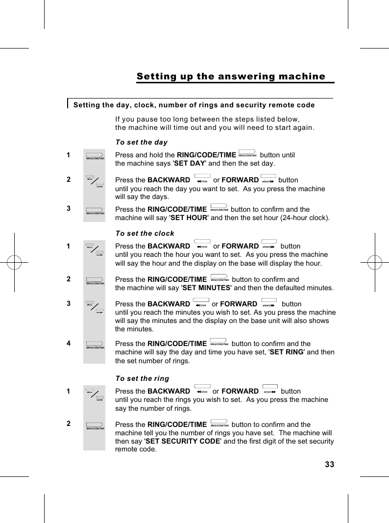                     Setting up the answering machineSetting the day, clock, number of rings and security remote codePress and hold the RING/CODE/TIME               button until 12To set the dayIf you pause too long between the steps listed below, the machine will time out and you will need to start again.the machine says &apos;SET DAY&apos; and then the set day.Press the BACKWARD                or FORWARD             button until you reach the day you want to set.  As you press the machine3 Press the RING/CODE/TIME            button to confirm and the machine will say &apos;SET HOUR&apos; and then the set hour (24-hour clock).Press the BACKWARD                or FORWARD               button 12To set the clockuntil you reach the hour you want to set.  As you press the machine Press the RING/CODE/TIME             button to confirm and the machine will say &apos;SET MINUTES&apos; and then the defaulted minutes.3 Press the BACKWARD                or FORWARD               button until you reach the minutes you wish to set. As you press the machine will say the hour and the display on the base will display the hour.will say the minutes and the display on the base unit will also shows4 Press the RING/CODE/TIME             button to confirm and the machine will say the day and time you have set, &apos;SET RING&apos; and then the set number of rings.will say the days.the minutes.                                                    Press the BACKWARD                or FORWARD               button 12To set the ringuntil you reach the rings you wish to set.  As you press the machine Press the RING/CODE/TIME             button to confirm and the machine tell you the number of rings you have set.  The machine will say the number of rings.                          then say &apos;SET SECURITY CODE&apos; and the first digit of the set security remote code.33RIN G /C OD E/T IM ERIN G /C OD E/T IM ERIN G /C OD E/T IM ERIN G /C OD E/T IM ERIN G /C OD E/T IM ERIN G /C OD E/T IM ERIN G /C OD E/T IM ERIN G /C OD E/T IM ERIN G /C OD E/T IM ERIN G /C OD E/T IM E