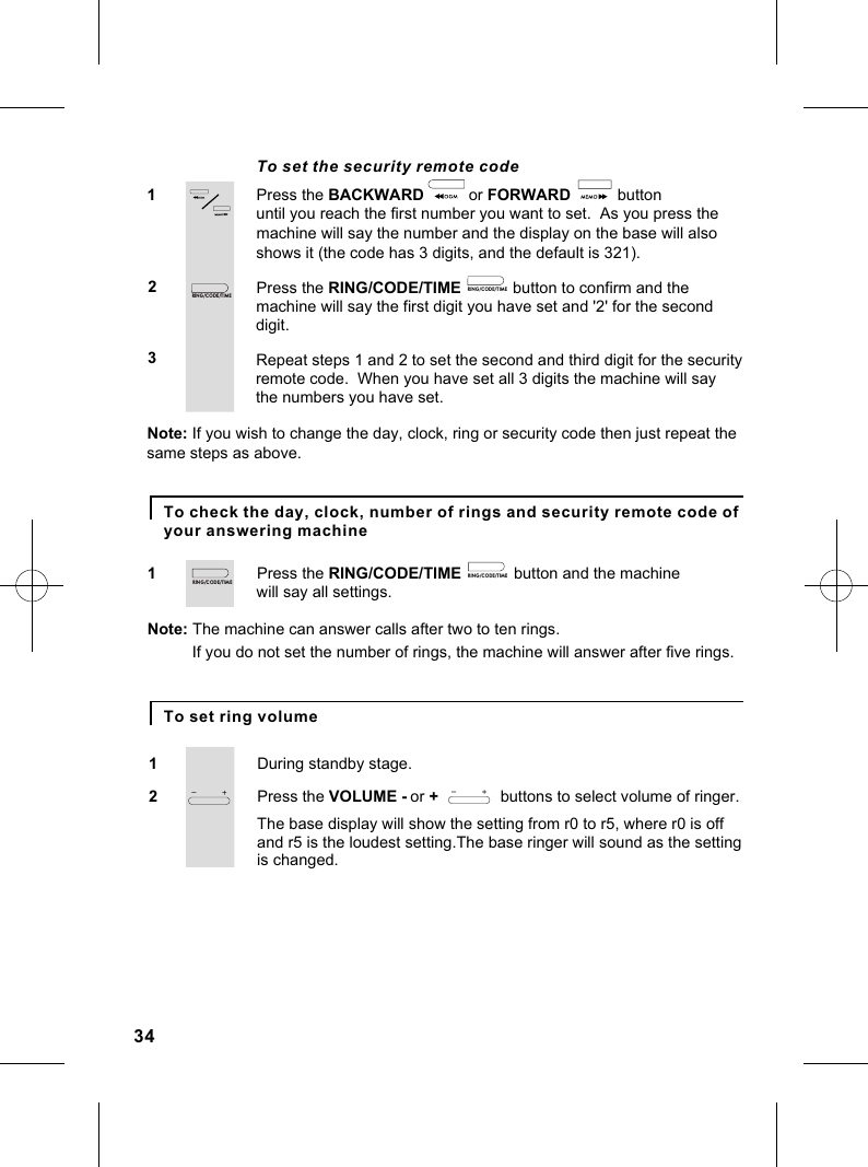 Press the BACKWARD                or FORWARD               button 12To set the security remote codeuntil you reach the first number you want to set.  As you press thePress the RING/CODE/TIME             button to confirm and the machine will say the first digit you have set and &apos;2&apos; for the second machine will say the number and the display on the base will also                          digit.shows it (the code has 3 digits, and the default is 321).3 Repeat steps 1 and 2 to set the second and third digit for the securityremote code.  When you have set all 3 digits the machine will say the numbers you have set.Note: If you wish to change the day, clock, ring or security code then just repeat the same steps as above.Press the RING/CODE/TIME               button and the machine 1will say all settings.Note: The machine can answer calls after two to ten rings.If you do not set the number of rings, the machine will answer after five rings.To check the day, clock, number of rings and security remote code of your answering machineDuring standby stage.1To set ring volumePress the VOLUME - or +              buttons to select volume of ringer.2The base display will show the setting from r0 to r5, where r0 is off is changed.and r5 is the loudest setting.The base ringer will sound as the setting 34RIN G /C OD E/T IM ERIN G /C OD E/T IM ERIN G /C OD E/T IM ERIN G /C OD E/T IM E