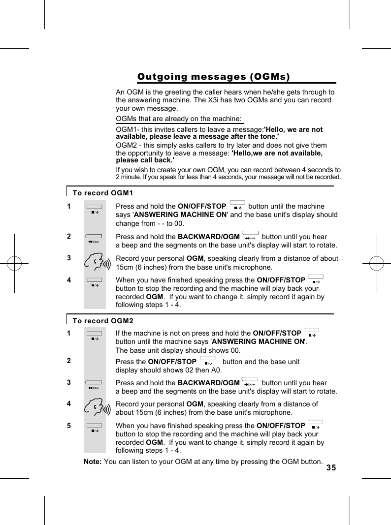                     Outgoing messages (OGMs)Press and hold the ON/OFF/STOP           button until the machine 12An OGM is the greeting the caller hears when he/she gets through tothe answering machine. The X3i has two OGMs and you can record says &apos;ANSWERING MACHINE ON&apos; and the base unit&apos;s display should Press and hold the BACKWARD/OGM           button until you hear a beep and the segments on the base unit&apos;s display will start to rotate.3 Record your personal OGM, speaking clearly from a distance of about 15cm (6 inches) from the base unit&apos;s microphone.your own message.OGMs that are already on the machine:OGM1- this invites callers to leave a message:&apos;Hello, we are not available, please leave a message after the tone.&apos; OGM2 - this simply asks callers to try later and does not give them the opportunity to leave a message: &apos;Hello,we are not available, If you wish to create your own OGM, you can record between 4 seconds to2 minute. If you speak for less than 4 seconds, your message will not be recorded.change from - - to 00.When you have finished speaking press the ON/OFF/STOP                4button to stop the recording and the machine will play back your recorded OGM.  If you want to change it, simply record it again by following steps 1 - 4.If the machine is not on press and hold the ON/OFF/STOP12button until the machine says &apos;ANSWERING MACHINE ON&apos;.  Press the ON/OFF/STOP             button and the base unit display should shows 02 then A0.4The base unit display should shows 00.53 Press and hold the BACKWARD/OGM           button until you hear a beep and the segments on the base unit&apos;s display will start to rotate. Record your personal OGM, speaking clearly from a distance of about 15cm (6 inches) from the base unit&apos;s microphone.When you have finished speaking press the ON/OFF/STOP                button to stop the recording and the machine will play back your recorded OGM.  If you want to change it, simply record it again by following steps 1 - 4.Note: You can listen to your OGM at any time by pressing the OGM button.To record OGM1To record OGM235please call back.&apos;