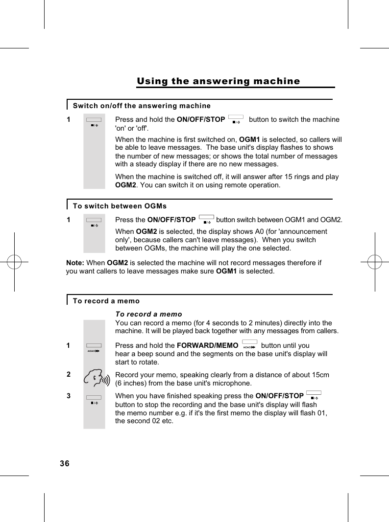 Press and hold the ON/OFF/STOP            button to switch the machine 1&apos;on&apos; or &apos;off&apos;.                    Using the answering machineWhen the machine is first switched on, OGM1 is selected, so callers will be able to leave messages.  The base unit&apos;s display flashes to showsthe number of new messages; or shows the total number of messages with a steady display if there are no new messages.When the machine is switched off, it will answer after 15 rings and playOGM2. You can switch it on using remote operation.Press the ON/OFF/STOP                         button switch between OGM1 and OGM2.1When OGM2 is selected, the display shows A0 (for &apos;announcementonly&apos;, because callers can&apos;t leave messages).  When you switch between OGMs, the machine will play the one selected.Note: When OGM2 is selected the machine will not record messages therefore if you want callers to leave messages make sure OGM1 is selected.Press and hold the FORWARD/MEMO             button until you 1hear a beep sound and the segments on the base unit&apos;s display will You can record a memo (for 4 seconds to 2 minutes) directly into the machine. It will be played back together with any messages from callers.start to rotate.23 Record your memo, speaking clearly from a distance of about 15cm(6 inches) from the base unit&apos;s microphone.When you have finished speaking press the ON/OFF/STOP                button to stop the recording and the base unit&apos;s display will flash the memo number e.g. if it&apos;s the first memo the display will flash 01, the second 02 etc.Switch on/off the answering machineTo record a memoTo switch between OGMsTo record a memo36