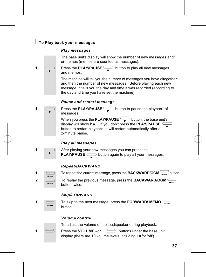 To Play back your messagesPress the PLAY/PAUSE             button to play all new messages 1Play messagesand memos.The base unit&apos;s display will show the number of new messages and/or memos (memos are counted as messages).The machine will tell you the number of messages you have altogether;and then the number of new messages.  Before playing each new message, it tells you the day and time it was recorded (according tothe day and time you have set the machine).Press the PLAY/PAUSE             button to pause the playback of 1Pause and restart messagemessages.When you press the PLAY/PAUSE             button, the base unit&apos;s display will show PA  .  If you don&apos;t press the PLAY/PAUSE              button to restart playback, it will restart automatically after a 2-minute pause.After playing your new messages you can press the 1Play all messagesPLAY/PAUSE             button again to play all your messages.To repeat the current message, press the BACKWARD/OGM             button.1Repeat/BACKWARDTo replay the previous message, press the BACKWARD/OGM2button twice.To skip to the next message, press the FORWARD/1Skip/FORWARDMEMO            button.Press the VOLUME - or +              buttons under the base unit1Volume controlTo adjust the volume of the loudspeaker during playback:display (there are 10 volume levels including L0 for &apos;off&apos;).37
