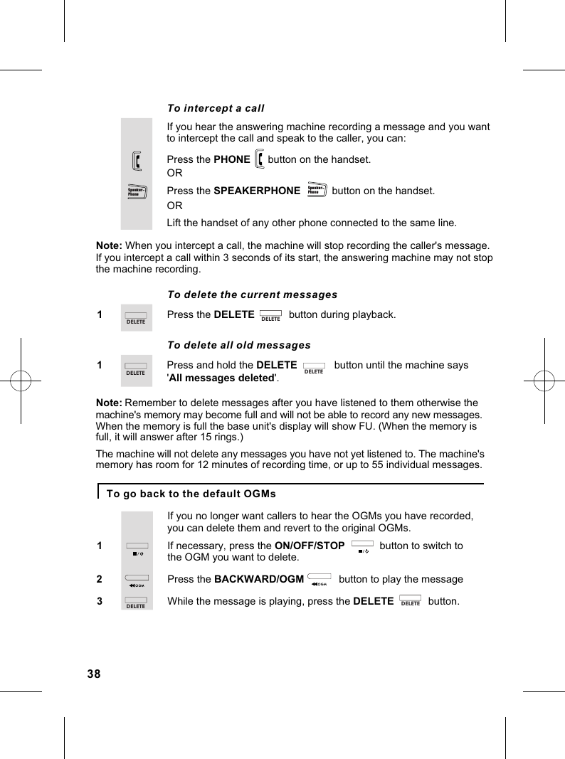 If you hear the answering machine recording a message and you want To intercept a callto intercept the call and speak to the caller, you can:Press the SPEAKERPHONE            button on the handset.Press the PHONE      button on the handset.Note: When you intercept a call, the machine will stop recording the caller&apos;s message.If you intercept a call within 3 seconds of its start, the answering machine may not stop ORLift the handset of any other phone connected to the same line.OR               the machine recording.To delete the current messagesPress the DELETE            button during playback.1To delete all old messagesPress and hold the DELETE             button until the machine says1&apos;All messages deleted&apos;.Note:machine&apos;s memory may become full and will not be able to record any new messages. When the memory is full the base unit&apos;s display will show FU. (When the memory is full, it will answer after 15 rings.)The machine will not delete any messages you have not yet listened to. The machine&apos;s memory has room for 12 minutes of recording time, or up to 55 individual messages.Remember to delete messages after you have listened to them otherwise the To go back to the default OGMsIf necessary, press the ON/OFF/STOP            button to switch to 1If you no longer want callers to hear the OGMs you have recorded, you can delete them and revert to the original OGMs.the OGM you want to delete.Press the BACKWARD/OGM             button to play the message2While the message is playing, press the DELETE            button.338Sp eaker-Ph oneSp eaker-Ph oneDE LE TE D EL ET EDE LE TEDE LE TEDE LE TE D EL ET E