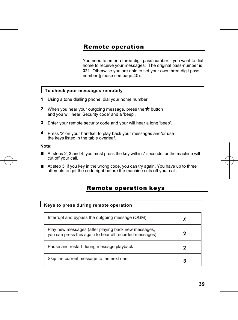                     Remote operationTo check your messages remotelyUsing a tone dialling phone, dial your home number12You need to enter a three-digit pass number if you want to dialhome to receive your messages.  The original pass-number isWhen you hear your outgoing message, press the *          button and you will hear &apos;Security code&apos; and a &apos;beep&apos;.3Enter your remote security code and your will hear a long &apos;beep&apos;.321. Otherwise you are able to set your own three-digit pass number (please see page 40). 4 Press &apos;2&apos; on your handset to play back your messages and/or use the keys listed in the table overleaf.Note:At steps 2, 3 and 4, you must press the key within 7 seconds, or the machine willcut off your call.At step 3, if you key in the wrong code, you can try again. You have up to three attempts to get the code right before the machine cuts off your call.Keys to press during remote operation                    Remote operation keysInterrupt and bypass the outgoing message (OGM)Play new messages (after playing back new messages,you can press this again to hear all recorded messages)Pause and restart during message playbackSkip the current message to the next one39