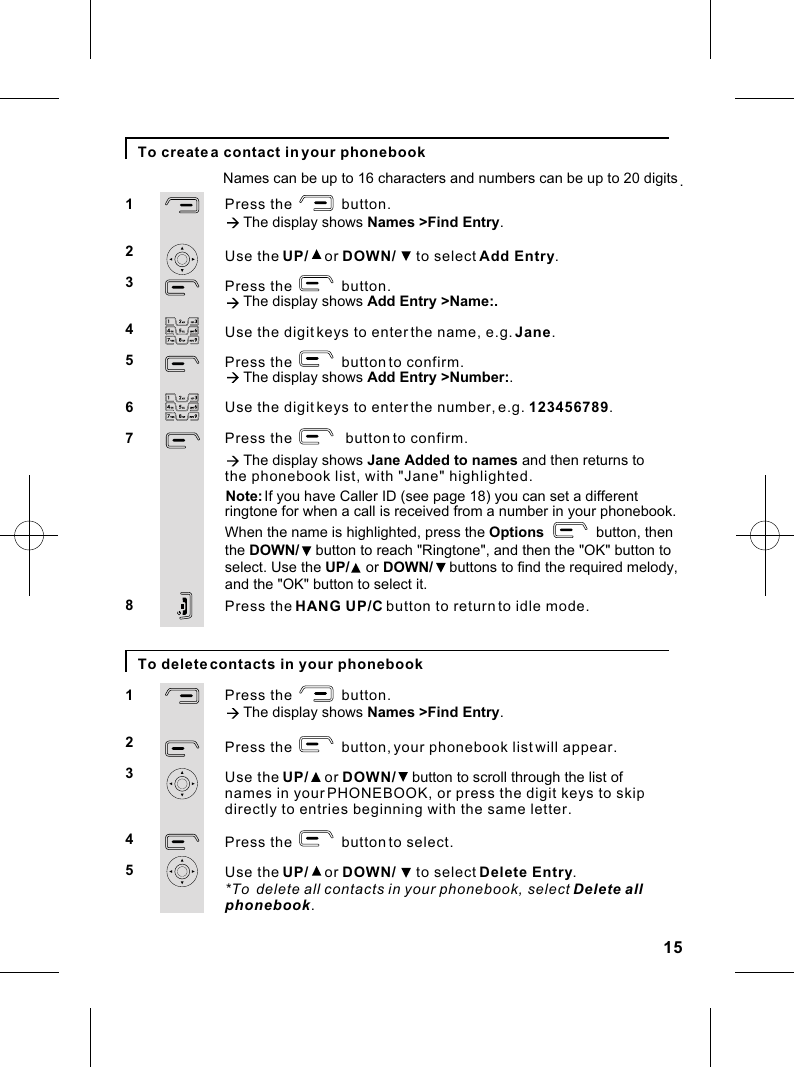 Press the            button.à The display shows Names &gt;Find Entry.Use the UP/    or DOWN/     to select Add Entry.Press the            button.à The display shows Add Entry &gt;Name:.Use the digit keys to enter the name, e.g. Jane.Press the            button to confirm. à The display shows Add Entry &gt;Number:.Use the digit keys to enter the number, e.g. 123456789Press the             button to confirm.  à The display shows Jane Added to names and then returns toPress the HANG UP/C button to return to idle mode..1234567815To create a contact in your phonebookPress the            button.à The display shows Names &gt;Find Entry.Press the            button, your phonebook list will appear.Use the UP/    or DOWN/    button to scroll through the list of names in your PHONEBOOK, or press the digit keys to skipPress the            button to select.Use the UP/    or DOWN/     to select Delete Entry.            *To  delete all contacts in your phonebook, select Delete allphonebook.12345To delete contacts in your phonebookNames can be up to 16 characters and numbers can be up to 20 digits.directly to entries beginning with the same letter.the phonebook list, with &quot;Jane&quot; highlighted.Note: If you have Caller ID (see page 18) you can set a differentringtone for when a call is received from a number in your phonebook.When the name is highlighted, press the Options              button, thenthe DOWN/    button to reach &quot;Ringtone&quot;, and then the &quot;OK&quot; button toselect. Use the UP/    or DOWN/    buttons to find the required melody, and the &quot;OK&quot; button to select it.