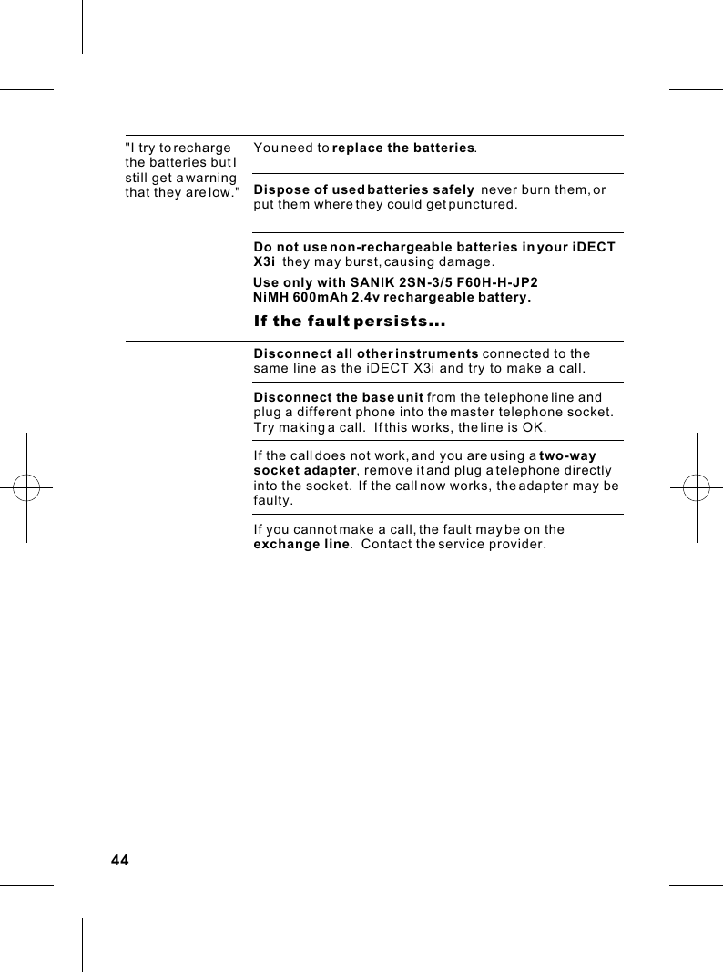 &quot;I try to recharge the batteries but I still get a warning that they are low.&quot;Do not use non-rechargeable batteries in your iDECT X3i  they may burst, causing damage.You need to replace the batteries.  Dispose of used batteries safely  never burn them, or put them where they could get punctured.                    If the fault persists...Disconnect all other instruments connected to the same line as the iDECT X3i and try to make a call.Disconnect the base unit from the telephone line and plug a different phone into the master telephone socket.  Try making a call.  If this works, the line is OK. If the call does not work, and you are using a two-way socket adapter, remove it and plug a telephone directly into the socket.  If the call now works, the adapter may be faulty.If you cannot make a call, the fault may be on the exchange line.  Contact the service provider.44Use only with SANIK 2SN-3/5 F60H-H-JP2NiMH 600mAh 2.4v rechargeable battery.