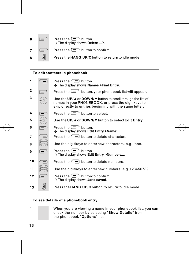 16To edit contacts in phonebookPress the            button.à The display shows Names &gt;Find Entry.Press the            button, your phonebook list will appear.Use the UP/    or DOWN/    button to scroll through the list of names in your PHONEBOOK, or press the digit keys toPress the            button to select.Use the UP/    or DOWN/    button to select Edit Entry.Press the            button.à The display shows Edit Entry &gt;Name:.... Press the            button to delete characters.Use the digit keys to enter new characters, e.g. Jane.Press the            button.à The display shows Edit Entry &gt;Number:.... Press the            button to delete numbers.Use the digit keys to enter new numbers, e.g. 123456789.Press the            button to confirm.à The display shows Jane saved.Press the HANG UP/C button to return to idle mode.12345678910111213skip directly to entries beginning with the same letter.To see details of a phonebook entryWhen you are viewing a name in your phonebook list, you can1check the number by selecting &quot;Show Details&quot; from the phonebook &quot;Options&quot; list.   Press the            button.à The display shows Delete ...?.Press the            button to confirm. Press the HANG UP/C button to return to idle mode.678