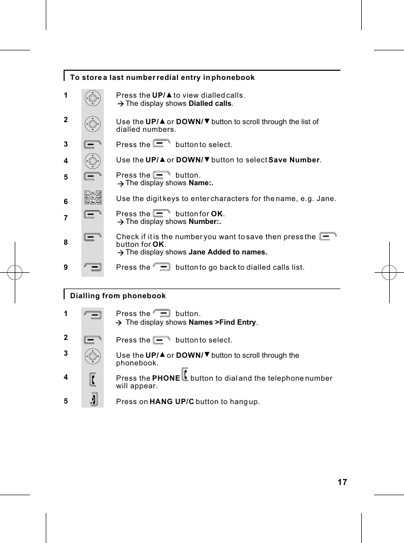 17To store a last number redial entry in phonebook123456789Press the UP/    to view dialled calls.à The display shows Dialled calls.Use the UP/    or DOWN/    button to scroll through the list of dialled numbers.Press the            button to select.Use the UP/    or DOWN/    button to select Save Number.Press the            button.à The display shows Name:.Use the digit keys to enter characters for the name, e.g. Jane.Press the            button for OK.à The display shows Number:.Check if it is the number you want to save then press the button for OK.à The display shows Jane Added to names.Press the            button to go back to dialled calls list.Dialling from phonebook12345Press the            button.à The display shows Names &gt;Find Entry.Press the            button to select.Use the UP/    or DOWN/    button to scroll through the phonebookPress the PHONE     button to dial and the telephone number will appear.Press on HANG UP/C button to hang up..