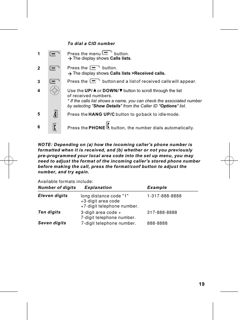 Press the menu           button.à The display shows Calls lists.Press the            button.à The display shows Calls lists &gt;Received calls.Press the            button and a list of received calls will appear.Use the UP/    or DOWN/    button to scroll through the listPress the HANG UP/C button to go back to idle mode.12345To dial a CID numberof received numbers.* If the calls list shows a name, you can check the associated numberby selecting &quot;Show Details&quot; from the Caller ID &quot;Options&quot; list.6Press the PHONE     button, the number dials automatically.19NOTE: Depending on (a) how the incoming caller&apos;s phone number isformatted when it is received, and (b) whether or not you previouslypre-programmed your local area code into the set up menu, you mayneed to adjust the format of the incoming caller&apos;s stored phone numberbefore making the call, press the format/conf button to adjust thenumber, and try again.Available formats include:Number of digits       Explanation                    ExampleEleven digits long distance code &quot;1&quot;+3-digit area code+7-digit telephone number.1-317-888-8888Ten digits 3-digit area code +7-digit telephone number. 317-888-8888Seven digits  7-digit telephone number.         888-8888