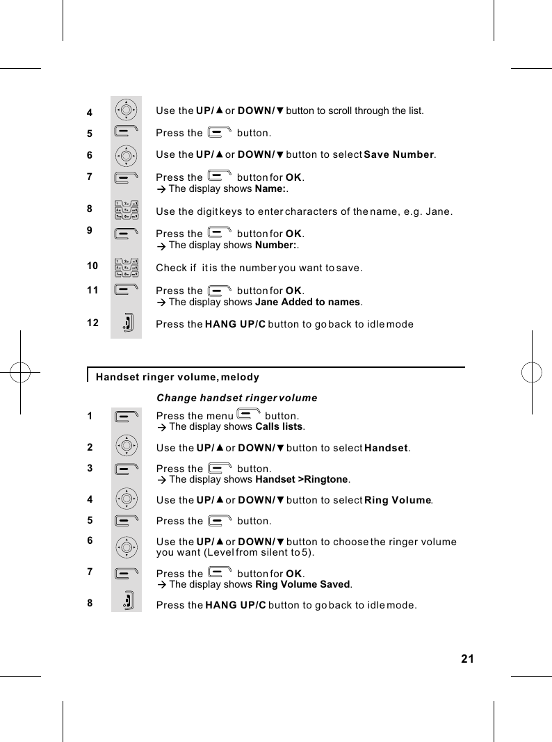 Handset ringer volume, melodyPress the menu           button.à The display shows Calls lists.Use the UP/    or DOWN/    button to select Handset.Press the            button.à The display shows Handset &gt;Ringtone.Use the UP/    or DOWN/    button to select Ring Volume.Press the            button.Use the UP/    or DOWN/    button to choose the ringer volume you want (Level from silent to 5).Press the            button for OK.à The display shows Ring Volume Saved.Press the HANG UP/C button to go back to idle mode.12345678Change handset ringer volume Use the UP/    or DOWN/    button to scroll through the list.Press the            button.Use the UP/    or DOWN/    button to select Save Number.Press the            button for OK.à The display shows Name:.Use the digit keys to enter characters of the name, e.g. Jane.Press the            button for OK.à The display shows Number:.Check if  it is the number you want to save.Press the            button for OK.à The display shows Jane Added to names.Press the HANG UP/C button to go back to idle mode45678910111221