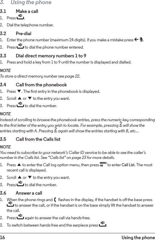 16 Using the phone3.  Using the phone3.1    Make a call1.  Press t.2.  Dial the telephone number.3.2  Pre-dial1.  Enter the phone number (maximum 24 digits). If you make a mistake press b.2.  Press t to dial the phone number entered.3.3    Dial direct memory numbers 1 to 91.  Press and hold a key from 1 to 9 until the number is displayed and dialled.NOTETo store a direct memory number see page 22.3.4  Call from the phonebook1.  Press d. The rst entry in the phonebook is displayed.2.  Scroll u or d to the entry you want.3.  Press t to dial the number.NOTEInstead of scrolling to browse the phonebook entries, press the numeric key corresponding to the rst letter of the entry you wish to locate. For example, pressing 2 will show the entries starting with A. Pressing 2 again will show the entries starting with B, etc...3.5    Call from the Calls listNOTEYou need to subscribe to your network’s Caller ID service to be able to see the caller’s number in the Calls list. See “Calls list” on page 23 for more details.1.  Press u to enter the Call log option menu, then press M to enter Call List. The most recent call is displayed.2.  Scroll u or d to the entry you want.3.  Press t to dial the number.3.6    Answer a call1.  When the phone rings and   flashes in the display, if the handset is o the base press t to answer the call, or if the handset is on the base simply lift the handset to answer the call. 2.  Press t again to answer the call via hands-free.3.  To switch between hands-free and the earpiece press t.