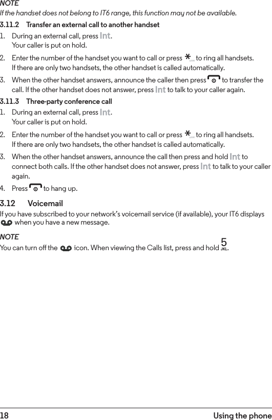 18 Using the phoneNOTEIf the handset does not belong to IT6 range, this function may not be available.3.11.2  Transfer an external call to another handset1.  During an external call, press  .  Your caller is put on hold.2.  Enter the number of the handset you want to call or press   to ring all handsets. If there are only two handsets, the other handset is called automatically.3.  When the other handset answers, announce the caller then press e to transfer the call. If the other handset does not answer, press   to talk to your caller again.3.11.3  Three-party conference call1.  During an external call, press  . Your caller is put on hold.2.  Enter the number of the handset you want to call or press   to ring all handsets. If there are only two handsets, the other handset is called automatically.3.  When the other handset answers, announce the call then press and hold   to connect both calls. If the other handset does not answer, press   to talk to your caller again.4.  Press e to hang up.3.12   VoicemailIf you have subscribed to your network’s voicemail service (if available), your IT6 displays  when you have a new message. NOTEYou can turn o the   icon. When viewing the Calls list, press and hold 5.