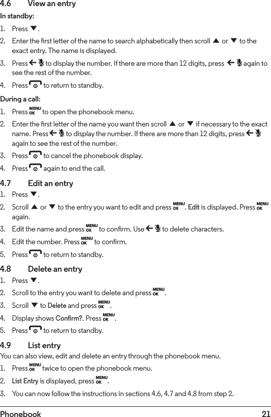 21Phonebook4.6    View an entryIn standby:1.  Press d.2.  Enter the rst letter of the name to search alphabetically then scroll u or d to the exact entry. The name is displayed.3.  Press b to display the number. If there are more than 12 digits, press  b again to see the rest of the number.4.  Press e to return to standby.During a call:1.  Press M to open the phonebook menu.2.  Enter the rst letter of the name you want then scroll u or d if necessary to the exact name. Press b to display the number. If there are more than 12 digits, press b again to see the rest of the number.3.  Press e to cancel the phonebook display.4.  Press e again to end the call.4.7    Edit an entry1.  Press d.2.  Scroll u or d to the entry you want to edit and press M. Edit is displayed. Press M again.3.  Edit the name and press M to conrm. Use b to delete characters.4.  Edit the number. Press M to conrm.5.  Press e to return to standby.4.8    Delete an entry1.  Press d.2.  Scroll to the entry you want to delete and press M.3.  Scroll d to Delete and press M.4.  Display shows Conrm?. Press M.5.  Press e to return to standby.4.9  List entryYou can also view, edit and delete an entry through the phonebook menu.1.  Press M twice to open the phonebook menu.2. List Entry is displayed, press M.3.  You can now follow the instructions in sections 4.6, 4.7 and 4.8 from step 2.