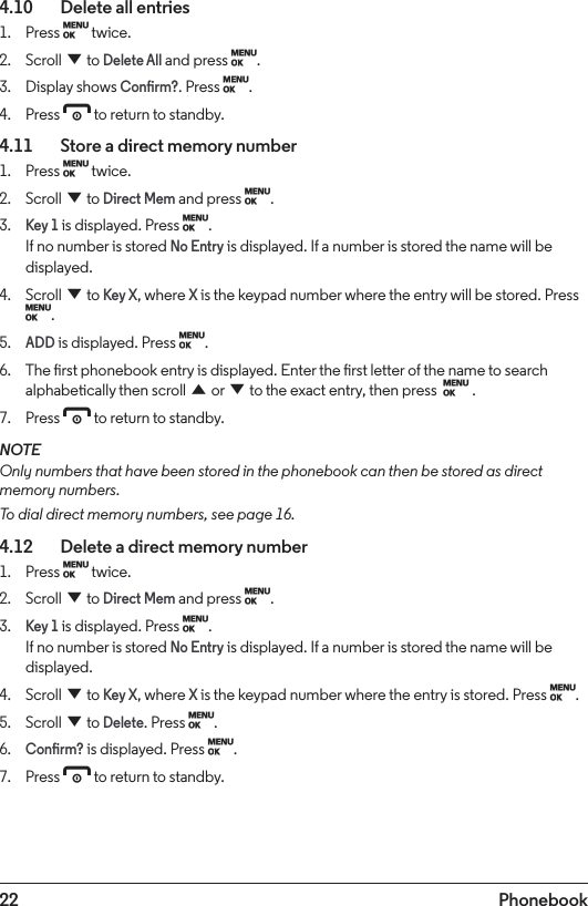 22 Phonebook4.10    Delete all entries1.  Press M twice.2.  Scroll d to Delete All and press M.3.  Display shows Conrm?. Press M.4.  Press e to return to standby.4.11    Store a direct memory number1.  Press M twice.2.  Scroll d to Direct Mem and press M.3. Key 1 is displayed. Press M. If no number is stored No Entry is displayed. If a number is stored the name will be displayed. 4.  Scroll d to Key X, where X is the keypad number where the entry will be stored. Press M.5. ADD is displayed. Press M.6.  The rst phonebook entry is displayed. Enter the rst letter of the name to search alphabetically then scroll u or d to the exact entry, then press  M .7.  Press e to return to standby.NOTEOnly numbers that have been stored in the phonebook can then be stored as direct memory numbers.To dial direct memory numbers, see page 16.4.12    Delete a direct memory number1.  Press M twice.2.  Scroll d to Direct Mem and press M.3. Key 1 is displayed. Press M. If no number is stored No Entry is displayed. If a number is stored the name will be displayed. 4.  Scroll d to Key X, where X is the keypad number where the entry is stored. Press M.5.  Scroll d to Delete. Press M.6. Conrm? is displayed. Press M.7.  Press e to return to standby.