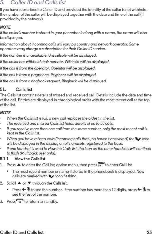 23Caller ID and Calls list5.  Caller ID and Calls listIf you have subscribed to Caller ID and provided the identity of the caller is not withheld, the number of the caller will be displayed together with the date and time of the call (if provided by the network).NOTEIf the caller’s number is stored in your phonebook along with a name, the name will also be displayed.Information about incoming calls will vary by country and network operator. Some operators may charge a subscription for their Caller ID service.If the number is unavailable, Unavailable will be displayed.If the caller has withheld their number, Withheld will be displayed.If the call is from the operator, Operator will be displayed.If the call is from a payphone, Payphone will be displayed.If the call is from a ringback request, Ringback will be displayed.51.  Calls listThe Calls list contains details of missed and received call. Details include the date and time of the call. Entries are displayed in chronological order with the most recent call at the top of the list.NOTE• When the Calls list is full, a new call replaces the oldest in the list.• The received and missed Calls list holds details of up to 50 calls.• If you receive more than one call from the same number, only the most recent call is kept in the Calls list. • When you have missed calls (incoming calls that you haven’t answered) the   icon will be displayed in the display on all handsets registered to the base. • If one handset is used to view the Calls list, the icon on the other handsets will continue to flash (Multipack user only).5.1.1    View the Calls list1.  Press u to enter the Call log option menu, then press M to enter Call List.• The most recent number or name if stored in the phonebook is displayed. New calls are marked with   icon flashing.2.  Scroll u or d through the Calls list. • Press b to see the number. If the number has more than 12 digits, press b to see the rest of the number.3.  Press e to return to standby.