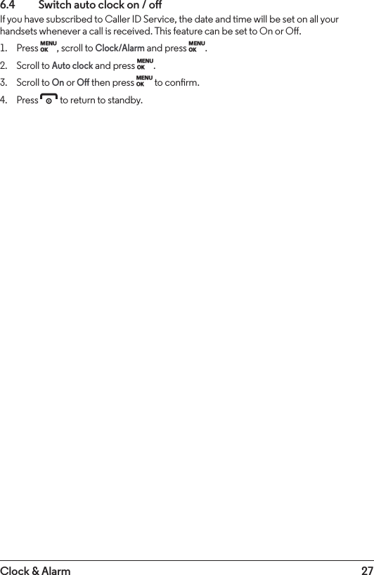 27Clock &amp; Alarm6.4    Switch auto clock on / oIf you have subscribed to Caller ID Service, the date and time will be set on all your handsets whenever a call is received. This feature can be set to On or O.1.  Press M, scroll to Clock/Alarm and press M.2.  Scroll to Auto clock and press M.3.  Scroll to On or O then press M to conrm.4.  Press e to return to standby.