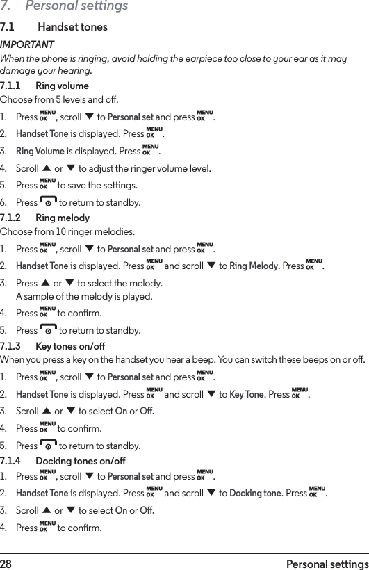 28 Personal settings7.  Personal settings7.1  Handset tonesIMPORTANTWhen the phone is ringing, avoid holding the earpiece too close to your ear as it may damage your hearing.7.1.1    Ring volumeChoose from 5 levels and o.1.  Press M, scroll d to Personal set and press M.2. Handset Tone is displayed. Press M.3. Ring Volume is displayed. Press M.4.  Scroll u or d to adjust the ringer volume level.5.  Press M to save the settings.6.  Press e to return to standby.7.1.2    Ring melodyChoose from 10 ringer melodies.1.  Press M, scroll d to Personal set and press M.2. Handset Tone is displayed. Press M and scroll d to Ring Melody. Press M.3.  Press u or d to select the melody. A sample of the melody is played.4.  Press M to conrm.5.  Press e to return to standby.7.1.3    Key tones on/oWhen you press a key on the handset you hear a beep. You can switch these beeps on or o.1.  Press M, scroll d to Personal set and press M.2. Handset Tone is displayed. Press M and scroll d to Key Tone. Press M.3.  Scroll u or d to select On or O.4.  Press M to conrm.5.  Press e to return to standby.7.1.4    Docking tones on/o1.  Press M, scroll d to Personal set and press M.2. Handset Tone is displayed. Press M and scroll d to Docking tone. Press M.3.  Scroll u or d to select On or O.4.  Press M to conrm.