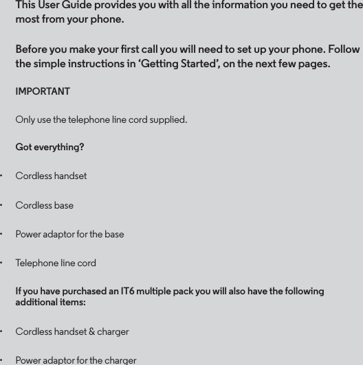 This User Guide provides you with all the information you need to get the most from your phone.Before you make your rst call you will need to set up your phone. Follow the simple instructions in ‘Getting Started’, on the next few pages.IMPORTANTOnly use the telephone line cord supplied.Got everything?• Cordless handset• Cordless base• Power adaptor for the base• Telephone line cordIf you have purchased an IT6 multiple pack you will also have the following additional items:• Cordless handset &amp; charger• Power adaptor for the charger