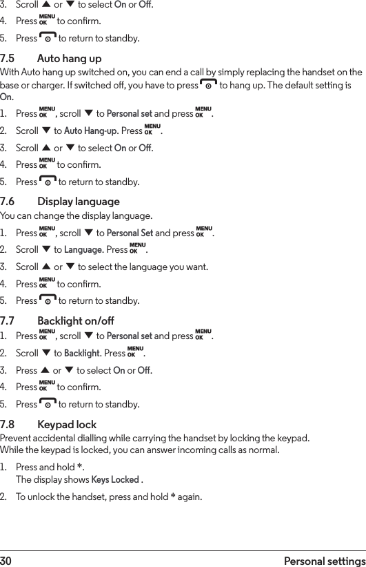 30 Personal settings3.  Scroll u or d to select On or O.4.  Press M to conrm.5.  Press e to return to standby.7.5    Auto hang upWith Auto hang up switched on, you can end a call by simply replacing the handset on the base or charger. If switched o, you have to press e to hang up. The default setting is On.1.  Press M, scroll d to Personal set and press M.2.  Scroll d to Auto Hang-up. Press M.3.  Scroll u or d to select On or O.4.  Press M to conrm.5.  Press e to return to standby.7.6  Display languageYou can change the display language.1.  Press M, scroll d to Personal Set and press M.2.  Scroll d to Language. Press M.3.  Scroll u or d to select the language you want.4.  Press M to conrm.5.  Press e to return to standby.7.7  Backlight on/o1.  Press M, scroll d to Personal set and press M.2.  Scroll d to Backlight. Press M.3.  Press u or d to select On or O.4.  Press M to conrm.5.  Press e to return to standby.7.8  Keypad lockPrevent accidental dialling while carrying the handset by locking the keypad. While the keypad is locked, you can answer incoming calls as normal.1.  Press and hold *. The display shows Keys Locked .2.  To unlock the handset, press and hold * again.