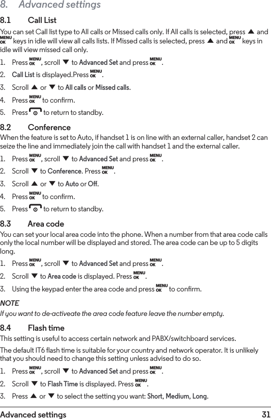 31Advanced settings8.  Advanced settings8.1   Call ListYou can set Call list type to All calls or Missed calls only. If All calls is selected, press u and M keys in idle will view all calls lists. If Missed calls is selected, press u and M keys in idle will view missed call only.1.  Press M, scroll d to Advanced Set and press M.2. Call List is displayed.Press M.3.  Scroll u or d to All calls or Missed calls.4.  Press M to conrm.5.  Press e to return to standby.8.2  ConferenceWhen the feature is set to Auto, if handset 1 is on line with an external caller, handset 2 can seize the line and immediately join the call with handset 1 and the external caller.1.  Press M, scroll d to Advanced Set and press M.2.  Scroll d to Conference. Press M.3.  Scroll u or d to Auto or O.4.  Press M to conrm.5.  Press e to return to standby.8.3    Area codeYou can set your local area code into the phone. When a number from that area code calls only the local number will be displayed and stored. The area code can be up to 5 digits long.1.  Press M, scroll d to Advanced Set and press M.2.  Scroll d to Area code is displayed. Press M.3.  Using the keypad enter the area code and press M to conrm.NOTEIf you want to de-activeate the area code feature leave the number empty.8.4  Flash timeThis setting is useful to access certain network and PABX/switchboard services.The default IT6 flash time is suitable for your country and network operator. It is unlikely that you should need to change this setting unless advised to do so.1.  Press M, scroll d to Advanced Set and press M.2.  Scroll d to Flash Time is displayed. Press M.3.  Press u or d to select the setting you want: Short, Medium, Long.