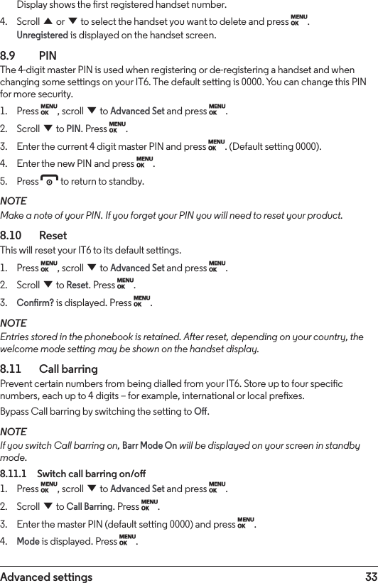 33Advanced settingsDisplay shows the rst registered handset number.4.  Scroll u or d to select the handset you want to delete and press M. Unregistered is displayed on the handset screen.8.9  PINThe 4-digit master PIN is used when registering or de-registering a handset and when changing some settings on your IT6. The default setting is 0000. You can change this PIN for more security.1.  Press M, scroll d to Advanced Set and press M.2.  Scroll d to PIN. Press M.3.  Enter the current 4 digit master PIN and press M. (Default setting 0000).4.  Enter the new PIN and press M.5.  Press e to return to standby.NOTEMake a note of your PIN. If you forget your PIN you will need to reset your product.8.10   ResetThis will reset your IT6 to its default settings.1.  Press M, scroll d to Advanced Set and press M.2.  Scroll d to Reset. Press M.3. Conrm? is displayed. Press M.NOTEEntries stored in the phonebook is retained. After reset, depending on your country, the welcome mode setting may be shown on the handset display.8.11    Call barringPrevent certain numbers from being dialled from your IT6. Store up to four specic numbers, each up to 4 digits – for example, international or local prexes.Bypass Call barring by switching the setting to O.NOTEIf you switch Call barring on, Barr Mode On will be displayed on your screen in standby mode. 8.11.1  Switch call barring on/o1.  Press M, scroll d to Advanced Set and press M.2.  Scroll d to Call Barring. Press M.3.  Enter the master PIN (default setting 0000) and press M.4. Mode is displayed. Press M.